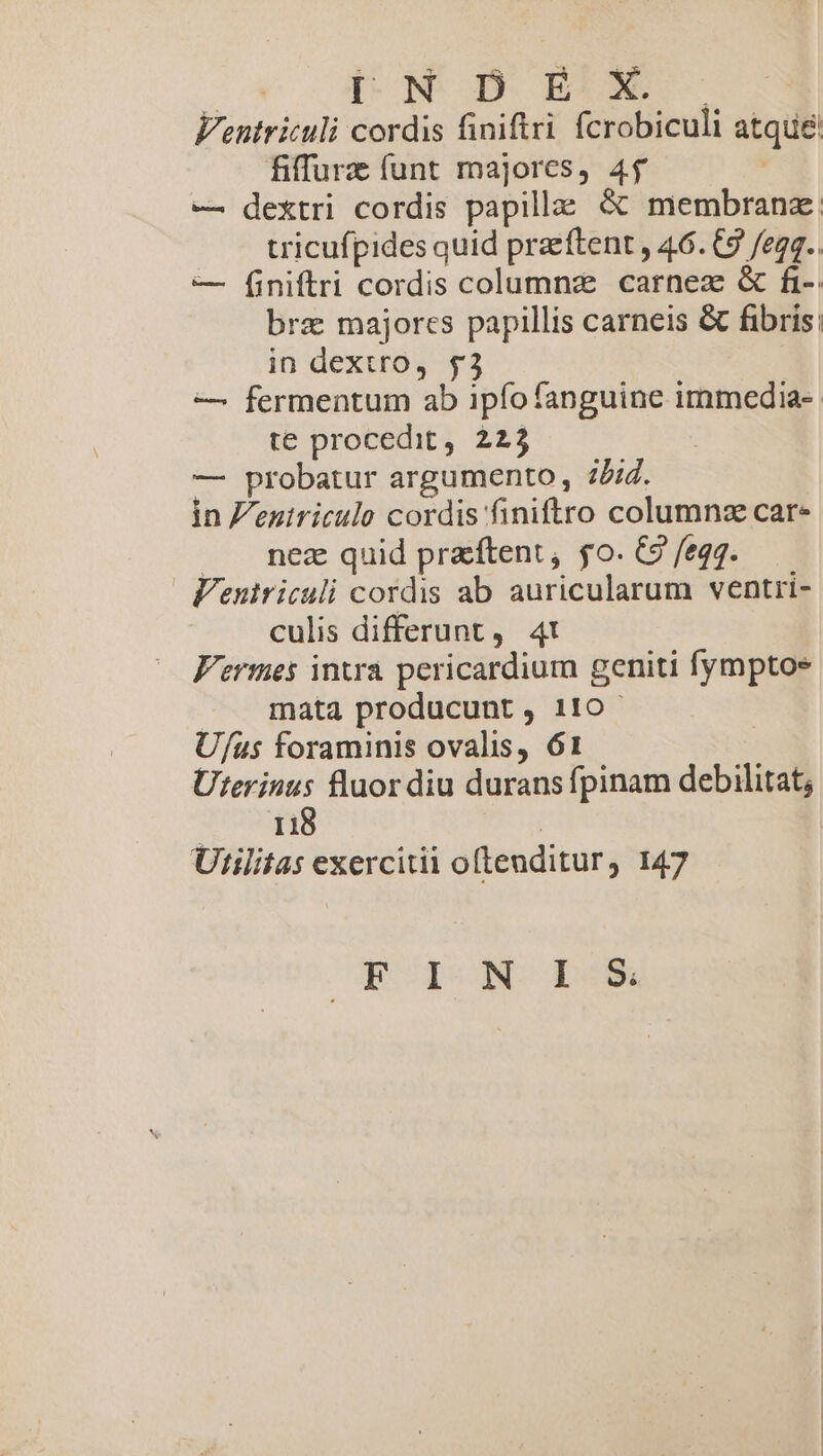 JC. óROMUGE BERN Ventriculi cordis finiftri. fcrobiculi atque fiffurz funt majores, 45 | — dextri cordis papilla: &amp; membrana: tricufpides quid praeftent , 46. C9 /egg.. — Í[iniftri cordis columnz carnez &amp; fi- bre majores papillis carneis &amp; fibris: in dextro, $3 — fermentum ab ipfo fanguine immedia- te procedit, 223 — probatur argumento , 2/4. in Z'eniriculo cordis finiftro columnz care |. nez quid praftent, go. C2 fegg. Venutriculi cordis ab auricularum ventri- culis differunt, 4! Fermes intra pericardium geniti fymptos mata producunt, 110- Uf/us foraminis ovalis, 61 Uterinus fluor diu durans fpinam debilitat; TUUS | Utilitas exercitii oftenditur, 147 EROION- P6X*