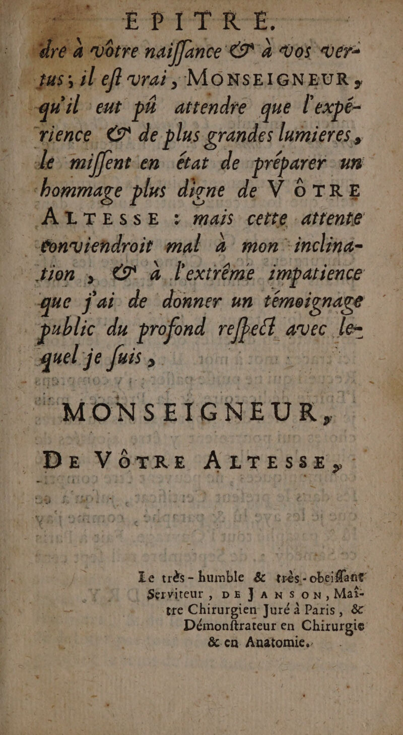 DE SE: DÔôtre naifJance LI A VOS Ver- Lefi vrai, MONSEIGNEUR » “rience €? de plus grandes | lmieres, de miffent en état de préparer un MATESSE.S mais cette attente que j'ai de donner un témoignage que je guss sé À Ee très- humble &amp; très- obeiflant Serviteur , DE JANSON,Maîi- tre Chirurgien Juré à Paris , &amp; Démonftrateur en Chirurgie &amp;cn Anatomie.