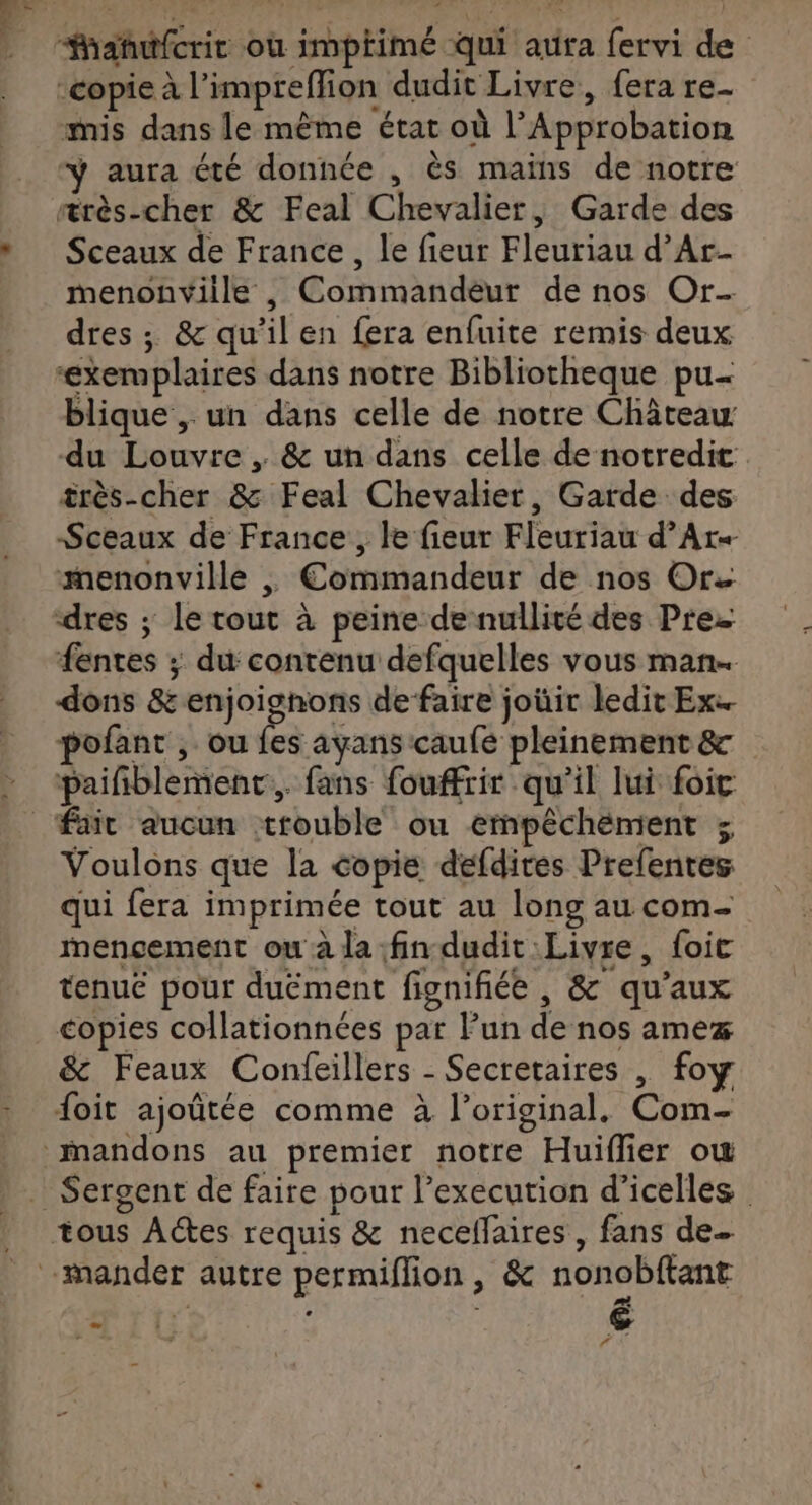 Mhañutfcrir où impiimé Qui aura fervi de ‘copie à l’impreffion dudit Livre, fera re- mis dans le même état où l’Approbation ÿ aura été donnée , ès mains de notre ærès-cher &amp; Feal Chevalier, Garde des Sceaux de France, le fieur Fleuriau d’Ar- menonviile , Commandeur de nos Or- dres ; &amp; qu'il en fera enfuite remis deux ‘exemplaires dans notre Bibliotheque pu- blique , un dans celle de notre Château du Louvre, &amp; un dans celle de notredit. très-cher &amp; Feal Chevalier, Garde des Sceaux de France, le fieur Fleuriau d’Ar+ menonville , Commandeur de nos Or dres ; le tout à peine de nullité des Pre fentes ; du contenu defquelles vous man. dons &amp; enjoignons de faire joüir ledit Ex. pofant , ou fes ayans caufe pleinement &amp; paifblement., fans fouffrir qu'il lui foic Voulons que la copie défdires Prefenres qui fera imprimée tout au long au com- mencement ou à la fin dudit Livre, foic tenué pour duëment fignifiée , &amp; qu'aux copies collationnées par lun de nos amez &amp; Feaux Confeillers - Secretaires | foy foit ajoûtée comme à l'original, Com- Sergent de faire pour l’execution d’icelles