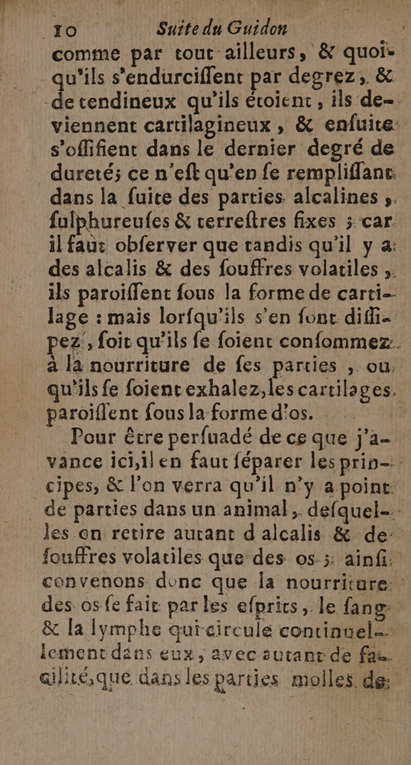 comme par tout ailleurs, &amp; quoie qu'ils s’endurciffent par degrez;. &amp; _-decendineux qu'ils écoient , ils de- viennent cartilagineux , &amp; enfuite s’offifient dans le dernier degré de dureté; ce n'eft qu’en fe rempliflanc. dans la fuite des parties alcalines ;. fulphureufes &amp; cerreftres fixes ; car. il faut obferver que tandis qu’il y a: des alcalis &amp; des fouffres volatiles ;. ils paroiffent fous la forme de carti- lage : mais lorfqu'ils s’en fonc difi- pez , foit qu’ils fe foïient confommez. a là nourriture de fes parties ,. ou, qu'ils fe foiencexhalez,lescartilages, paroiïflent fous la forme d'os. Pour être perfuadé de ce que j'a- vance ici,ilen faut féparer les prin-: _cipes, &amp; l’on verra qu'il n’y a point. de parties dans un animal, defquel-. les on retire autant d alcalis &amp; de fouffres volatiles que des os. ;: ainf. convenons donc que la nourritare des os fe fait par les efprits, le fang: &amp; la lymphe quicircule continuel lement dins eux, avec sutant de faz. ailiréque dans les parties molles de