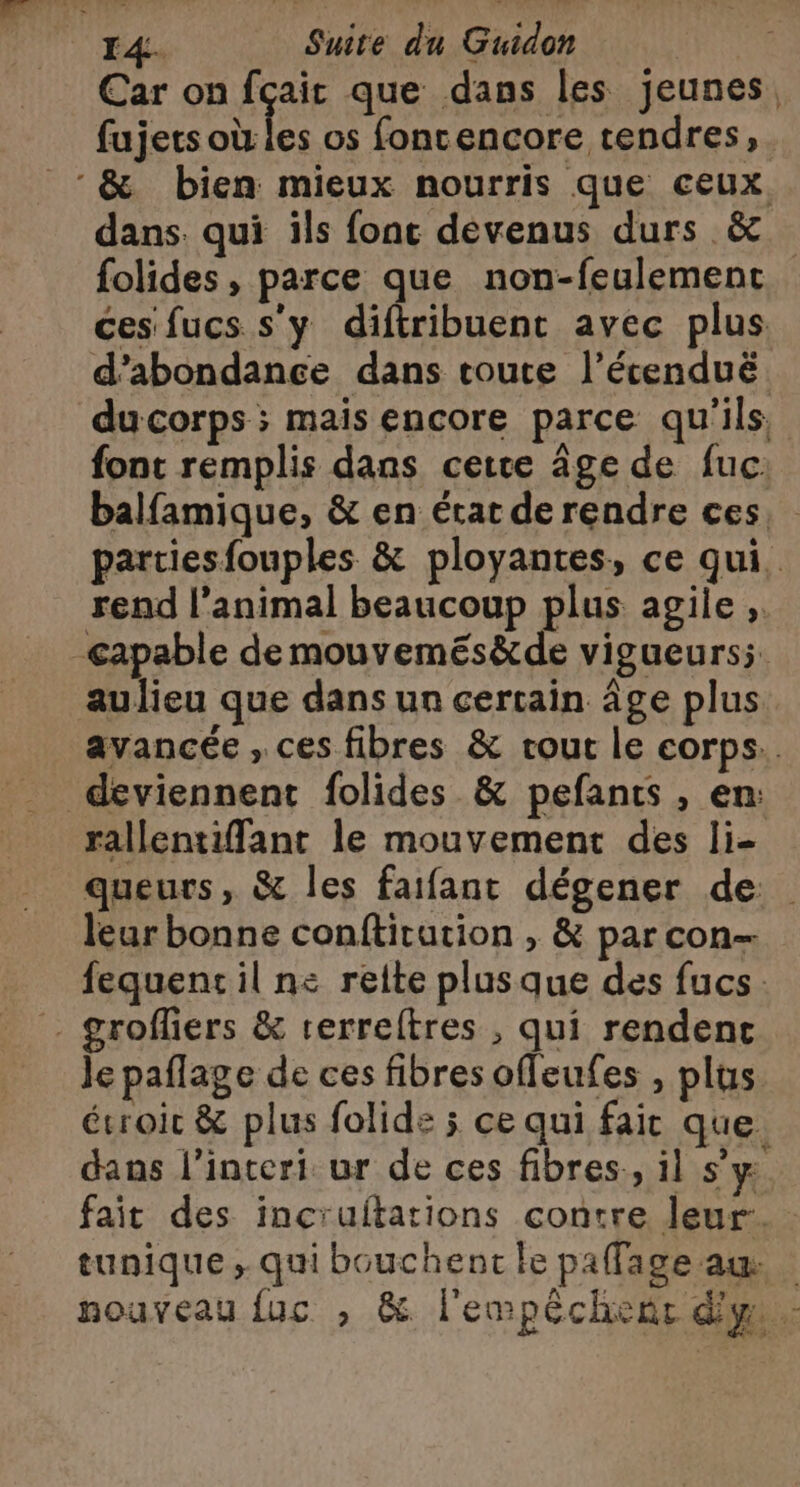 Car on fçait que dans les jeunes, fujets ae os foncencore tendres, &amp; bien mieux nourris que ceux, dans. qui ils fonc devenus durs &amp; folides, parce que non-feulement ces fucs s’y diftribuent avec plus d’abondance dans toute l’écenduë ducorps ; mais encore parce qu'ils, font remplis dans cette âge de fuc: balfamique, &amp; en état de rendre ces partiesfouples &amp; ployantes, ce qui. rend l’animal beaucoup plus agile , capable de mouvemés&amp;de vigueurs; aulieu que dans un certain âge plus avancée , ces fibres &amp; rout le corps. deviennent folides &amp; pefants, en: rallentiffant le mouvement des li- queurs, &amp; les faifant dégener de leur bonne conftitution , &amp; par con fequentil ne reite plusque des fucs grofflers &amp; rerreftres , qui rendent Je paflage de ces fibres offeufes , plus ésroic &amp; plus folide ; ce qui fair que. dans l’interi ur de ces fibres, il s’y fait des incruftations contre leur. tunique ; qui bouchent le paffage am | nouveau {uc , &amp; l'empéchent dy :