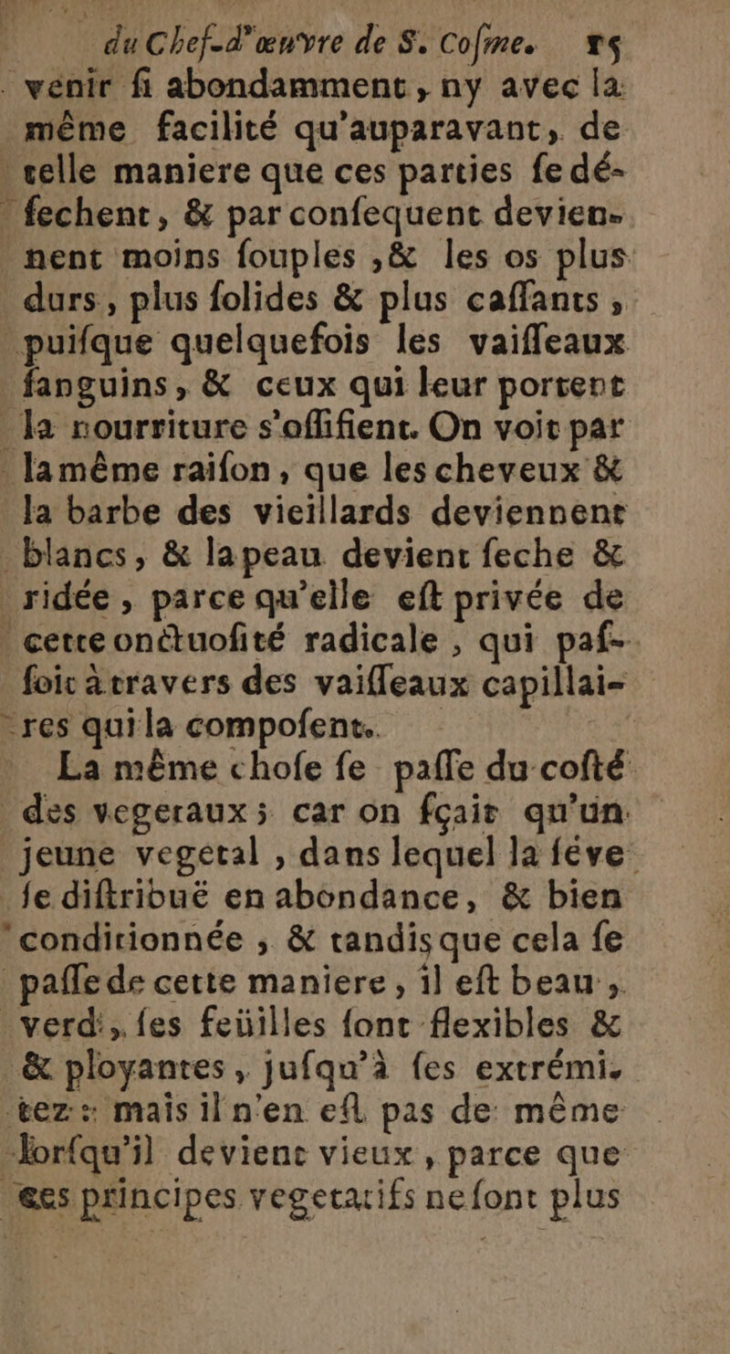 . vénir fi abondamment, ny avec la même facilité qu'auparavant, de celle maniere que ces parties fe dé- . fechent, &amp; par confequent devien. nent moins fouples ,&amp; les os plus durs, plus folides &amp; plus caffants, _puifque quelquefois les vaiffeaux fanguins, &amp; ceux qui leur portent _ la nourriture s'offlifient. On voit par lamême raifon, que les cheveux &amp; la barbe des vieillards deviennent blancs, &amp; lapeau devient feche &amp; ridée , parce qu’elle eft privée de - cetteonétuofité radicale , qui paf. foic atravers des vaifleaux capillai- res quila compofent. La même chofe fe paffe du cofté des vegeraux; car on fçair qu'un: jeune vegetal , dans lequel la féve fe diftribuë en abondance, &amp; bien conditionnée ; &amp; tandis que cela fe _pafle de cette maniere, il eft beau , verd', fes feüilles font flexibles &amp; &amp; ployantes , jufqu’à fes extrémi, tez:: mais il n'en efl pas de même ‘orfqu'il devient vieux, parce que es principes vegetxifs nefont plus