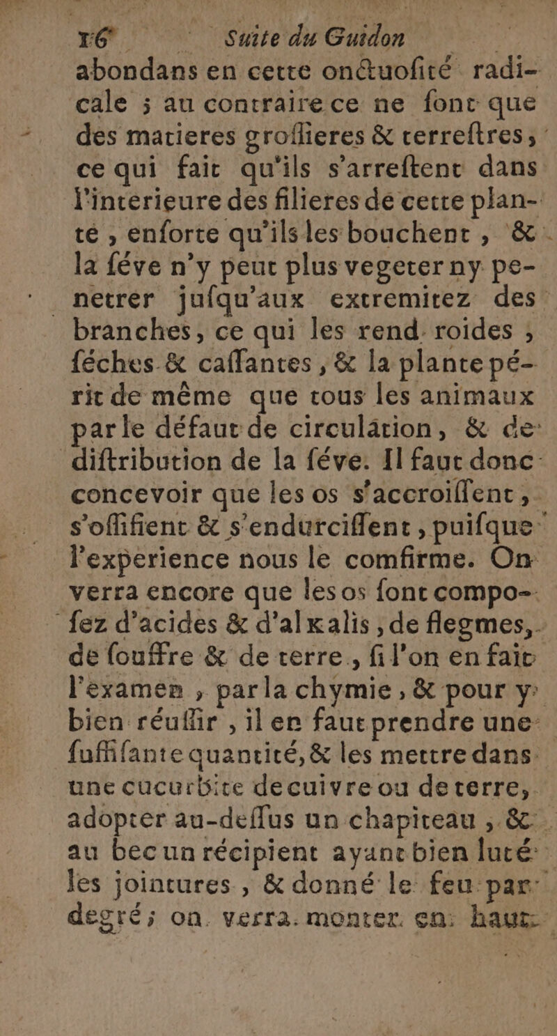 abondans en cette onctuofité radi- cale ; au contrairece ne font que des matieres groflieres &amp; rerreltres; : ce qui fair qu'ils s’arreftenc dans l'interieure des filieres de cetre plan- té , enforte qu’ilsles bouchent , &amp;. la féve n’y peur plus vegeter ny pe- _netrer juiqu’aux extremirez des branches, ce qui les rend. roides ; féches &amp; caffantes , &amp; la plante pé- rit de même que tous les animaux parle défaut de circulation, &amp; de: diftribution de la féve. [1 faut donc. concevoir que les os s’accroillent, . s'offifient &amp; s'endurciflent, puifque: l'experience nous le comfirme. On verra encore que lesos font compo. {ez d'acides &amp; d'alkalis , de flegmes, . de fouffre &amp; de terre, fi l’on en fait l'examen , par la chymie , &amp; pour y: bien réuflir , il er faut prendre une fufñfante quanrité, &amp; les mettre dans. une cucurbite decuivre ou deterre,. adopter au-deffus un chapiteau , &amp;. au bec un récipient ayanebien luté: les jointures , &amp; donné le feu par: degré; on verra. monter. en: haut