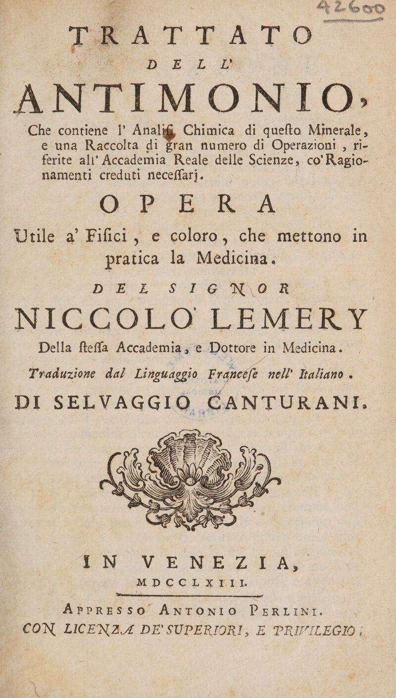 o tà evo La FAT T ATO D E L LE ANTIMONIO: Che contiene |’ Analif, Chimica di quefto Minerale, e una Raccolta di gran numero di Operazioni &gt; ti- ferite ali’ Accademia Reale delle Scienze, co’ Rega namenti creduti neceffarj. Ÿ GP Er A Utile a’ Fifici, e coloro, che mettono in pratica la Medicina. DEL SI16 NA R NICCOLO LEMERY Della fteffa Accademia; e Dottore in Medicina. Traduzione dal Linguaggio Fra aneefe nell' Italiano + DI SELVAGGIO CANTURANI, EN VENEZI A; MPCCLXTKII APPRESSO ANTONIO Pertini. CON LICENZA DE’ SUPERIORI, E PRIVILEGIO;