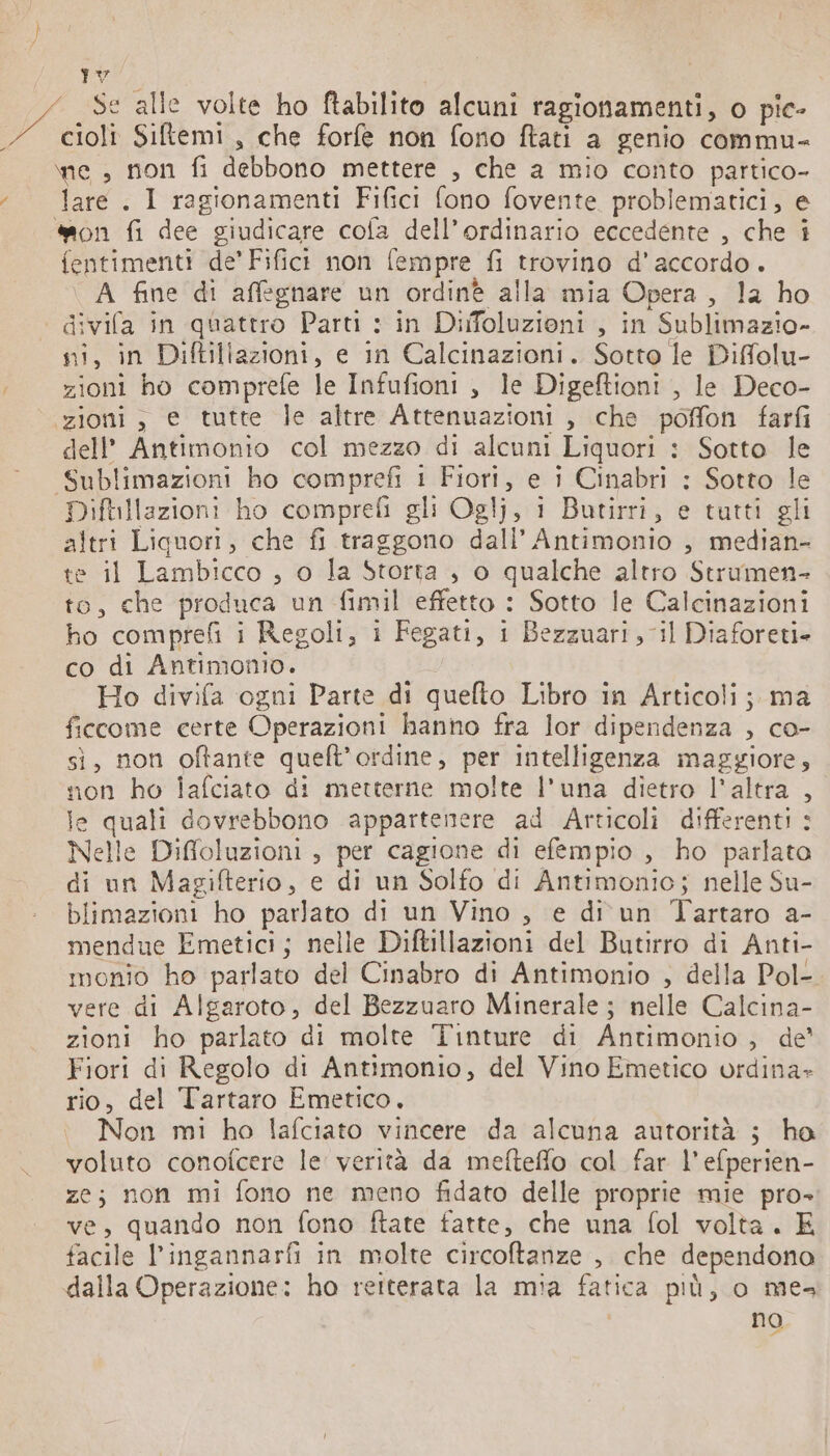 \ Là La Se alle volte ho ftabilito alcuni ragionamenti, o pic- 7 cioli Siftemi, che forfe non fono ftati a genio commu- ne , non fi debbono mettere , che a mio conto partico- ‘lare. I ragionamenti Fifici fono fovente problematici, e mon fi dee giudicare cola dell’ordinario eccedente , che i fentimenti de’ Fifict non fempre fi trovino d'accordo. A fine di affegnare un ordinè alla mia Opera, la ho divifa in quattro Parti : in Difoluzioni , in Sublimazio- ni, in Diftillazioni, e in Calcinazioni. Sotto le Diffolu- ; zioni ho comprefe le Infufioni , le Digeftioni , le Deco- zioni, e tutte le altre Attenuazioni , che poffon farfi dell’ Antimonio col mezzo di alcuni Liquori : Sotto le Sublimazioni ho comprefi 1 Fiori, e i Cinabri : Sotto le Diftillazioni ho comprefi gli Oglj, i Butirri, e tutti gli altri Liquori, che fi traggono dall’ Antimonio , median- te il Lambicco , o la Storta , o qualche altro Strumen- to, che produca un fimil effetto : Sotto le Calcinazioni ho comprefi i Regoli, i Fegati, i Bezzuari , il Diaforeti- co di Antimonio. Ho divifa ogni Parte di quefto Libro in Articoli; ma ficcome certe Operazioni hanno fra lor dipendenza , co- si, non oftante quelt’ordine, per intelligenza maggiore, non ho lafciato di metterne molte l'una dietro l'altra , le quali dovrebbono appartenere ad Articoli differenti : Nelle Diffoluzioni , per cagione di efempio , ho parlata di un Magifterio, e di un Solfo di Antimonio; nelle Su- blimazioni ho parlato di un Vino , e di un Tartaro a- mendue Emetici; nelle Diftillazioni del Butirro di Anti- monio ho parlato del Cinabro di Antimonio , della Pol- vere di Algaroto, del Bezzuaro Minerale ; nelle Calcina- zioni ho parlato di molte Tinture di Antimonio, de’ Fiori di Regolo di Antimonio, del Vino Emetico ordina» rio, del Tartaro Emetico. Non mi ho lafciato vincere da alcuna autorità ; ho voluto conofcere le verità da mefteflo col far l’efperien- ze; non mi fono ne meno fidato delle proprie mie pro- ve, quando non fono ftate fatte, che una fol volta. E facile l’ingannarfi in molte circoftanze , che dependono dalla Operazione: ho reiterata la mia fatica più, o me