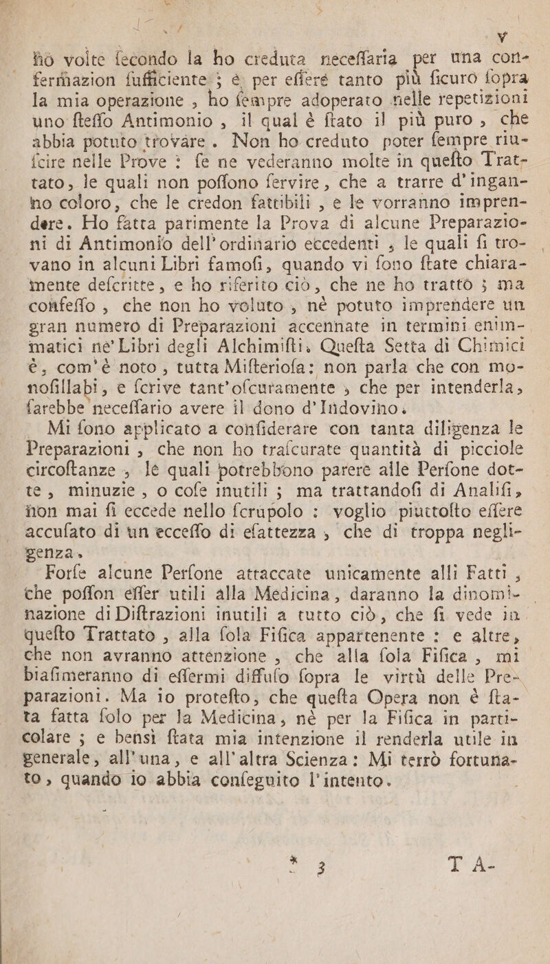 &lt;L {an ÿ ho volte fecondo la ho creduta neceffaria per una con- ferrhazion fufficiente ; è. per efferé tanto più ficuro fopra la mia operazione , ho fempre adoperato nelle repetizioni uno fteffo Antimonio , il qual è ftato il più puro , che abbia potuto trovare. Non ho creduto poter fempre riu- {cire nelle Prove è fe ne vederanno molte in quefto Trat- tato, le quali non poffono fervire, che a trarre d’ingan- no coloro, che le credon fattibili , e le vorranno impren- dere. Ho fatta parimente la Prova di alcune Preparazio- ni di Antimonio dell'ordinario eccedenti , le quali fi tro- vano in alcuni Libri famofi, quando vi fono ftate chiara- mente defcritte, e ho riferito ciò, che ne ho trattò ; ma confeffo , che non ho voluto , né potuto imprendere un gran numero di Preparazioni accennate in termini enim- matici ne’ Libri degli Alchimifti, Quefta Setta di Chimici è; com'è noto , tutta Mifteriofa: non parla che con mo- nofillabi, e fcrive tant’ofcuramente » che per intenderla, farebbe neceffario avere il dono d’Itidovino. | Mi fono applicato a confiderare con tanta dilisenza le Preparazioni , che non ho trafcurate quantità di picciole circoftanze &gt; le quali potrebbono parere alle Perfone dot- te, minuzie, o cofe inutili ; ma trattandofi di Analifi, non mai fi eccede nello fcrupolo : voglio piuttolto effere accufato di un ecceflo di efattezza , che di troppa negli- genza» da Forfe alcune Perfone attaccate unicamente alli Fatti , che poffon effer utili alla Medicina, daranno la dinomi- nazione di Diftrazioni inutili a tutto ciò, che fi vede in. quefto Trattato , alla fola Fifica appartenente : e altre, che non avranno attenzione , che alla fola Fifica , mi biafimeranno di effermi diffufo fopra le virtà delle Pre- parazioni. Ma io protefto, che quefta Opera non è fta- ta fatta folo per la Medicina, nè per la Fifica in parti- colare ; e bensì ftata mia intenzione il renderla utile in generale, all'una, e all'altra Scienza: Mi terrò fortuna- to, quando io abbia confeguito l'intento.