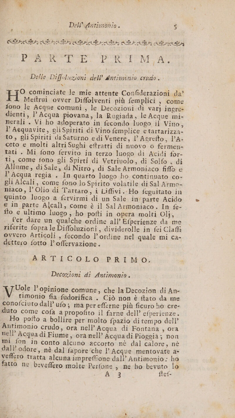 Dell\fintimbniio . $ ‘A finte tn uit zonivo cul cut atrata ; É EN 3 prespspep' Do Mo A Delle Diffoluzioni dell Mntimonio crudo. O cominciate Je mie attente Confiderazioni da’ Meitrui ovver Diffolventi più femplici , come fono le Acque comuni , le Decozioni di var} ingre- dienti, | Acqua piovana, la Rugiada, le Acque mi- nerali . Vi ho adoperato in fecondo luogo il Vino, l’ Aequavite, eliSpiriti di Vino femplice e tartarizza- to, gliSpiriti di Saturno e di Venere, 1’ Asrefto, PA- ceto e molti altri Sughi eftratti di nuovo o fermen- tati . Mi fono fervito in terzo luogo di Acidi for- ti, come fono gli Spirti di Vetrivolo, di Solfo , di Allume, diSale, di Nitro, di Sale Armoniaco fiffo e l’ Acqua regia . In quarto luogo ho continuato co- gli Alcali, come fono lo Spirito volatile di Sal Armo- niaco, l’ Olio di Tartaro, i Liffivi. Ho fegultato in quinto luogo a fervirmi di un Sale in parte Acido e in parte Alcalì, come è il Sal Armoniaco. In fe- fto e ultimo luogo , ho pofti in opera molti Ol}, Per dare un qualche ordine all Efperienze da me riferite fopra le Difoluzioni, dividerolle in fei Claff ovvero Articoli, fecondo l'ordine nel quale mi ca- dettero fotto l’offervazione. ARTICOLO PRIMO, Decozioni di Antimonio. timonio fia fudorifica . Ciò non è ftato da me conofciuto dall’ ufo; ma per efferne più ficuro ho cre- duto come cofa a propofito il farne dell’ efperienze. Ho pofto a bollire per molto fpazio ditempo dell’ Antimonio crudo, ora nell’ Acqua di Fontana , ora nell’ Acqua di Fiume , ora nell’ Acqua di Pioggia; non mi fon in conto alcuno accorto nè dal calore, nè dall’ odore, nè dal fapore che l Acque mentovate 2 veffero tratta alcuna impreone dall’ Antimonio : ho fatto ne beveffero molte Perfone , ne ho bevuto lo È A 3 ftef- \ TUole l’opinione comune, che la Decozion di An-