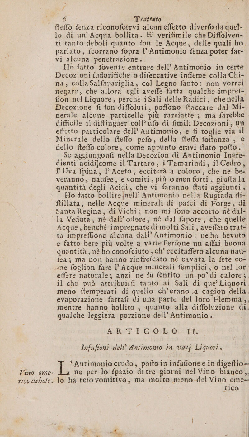 # °° ‘6 Trattato i feffo fenza riconofcervi alcun effetto diverfo da quel- lo di un’ Acqua bollita. E’ verifimile che Diffolven- ti tanto deboli quanto fon le Acque, delle quali ho. parlato, fcorrano fopra l’ Antimonio fenza poter far- vi alcuna penetrazione. Ho fatto fovente entrare dell’ Antimonio in certe Decozioni fudorifiche o difeccative infieme colla Chi- na, collaSalfapariglia, col Legno fanto: non vorrei negare, che allora egli aveffe fatta qualche impref- fion nel Liquore, perchè iSali delle Radici, che nella Decozione fi fon diffoluti, poffono ftaccare dal Mi- nerale alcune particelle più rarefatte ; ma farebbe difficile il diftinguer coll’ ufo di fimili Decozioni, un effetto particolare dell’ Antimonio, e fi toglie via il Minerale dello fteffo pefo, della fteffa foftanza , € dello fteffo colore, come appunto eravi ftato pofto. Se aggiungonfi nella Decozion di Antimonio Ingre- dienti acidijcome il Tartaro, i Tamarindi, il Cedro, T Uva fpina, l’Aceto, ecciterà a coloro, che ne be- veranno, naufee, evomiti, più o menforti, giufta la quantità degli Acidi, che vi faranno ftati aggiunti. Ho fatto bollite |nell’ Antimonio nella Rugiada di- _ftiata, nelle Acque minerali di pafci di Forge, di Santa Regina, di Vichi; non mi fono accorto nè dal- la Veduta, nè dall'odore, nè dal fapore, che quelle Acque, benchè impregnate di molti Sali, aveffero trat- ta impreffione alcuna dall’ Antimonio : ne ho bevuto e fatto bere più volte a varie Pertone un affai buona quantità, nè ho conofciuto , ch’ eccitaffero alcuna nau- ica; ma non hanno rinfrefcato nè cavata la fete co- «me foglion fare l Acque minerali femplici, o nel lor effere naturale; anzi ne fu fentito un po’ di calore; il che può attribuirfi tanto ai Sali di que’ Liquori. meno ftemperati di quello ch’erano ja cagion della. evaporazione fattafi di una parte del loro Flemma, , mentre hanno ballito , quanto alla diffoluzione di. qualche leggiera porzione dell’ Antimonio. ART PG Oc cpr Infufionî dell’ Antimonio in varj Liquori. * Antimonio crudo, poftoin infufione e in digeftio- Vino eme- ne per lo fpazio ditre giarni nel Vino bianco ,. rico debole. la ha refo vomitivo, ma molto meno del Vino eme tico a ( 7% % à à AE L à