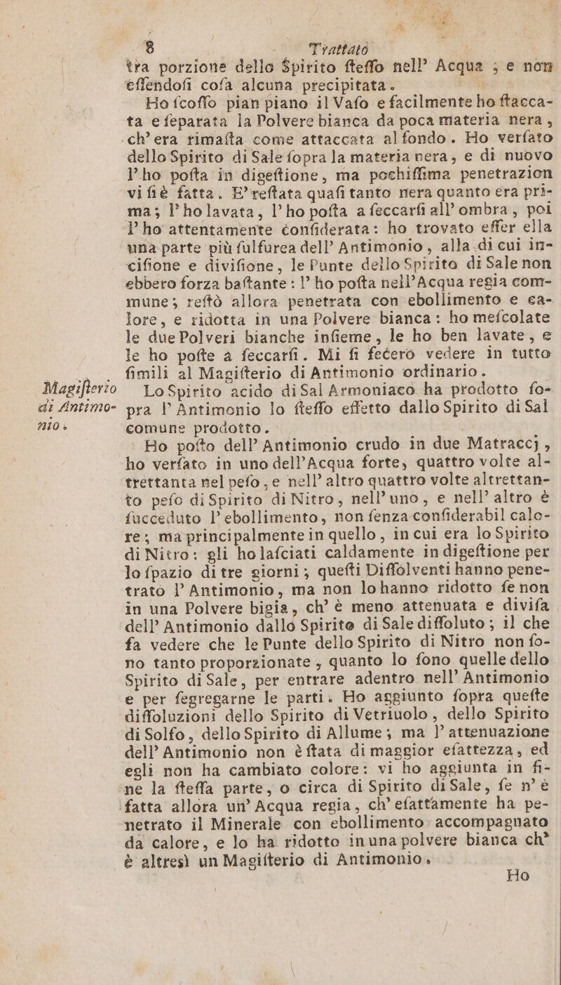 di Antimo- 2010 + | FPE AE e È ; te a à 3a 8 Trattato | tra porzione dello Spirito fteffo nell’ Acqua ; e non éflendofi cofa alcuna precipitata. Fe Ho fcoffo pian piano il Vafo e facilmente ho ftacca- ta e feparata la Polvere bianca da poca materia nera, dello Spirito di Sale fopra la materia nera, e di nuovo l'ho pofta in digeftione, ma pochiffima penetrazion vi fiè fatta. E’reftata quafi tanto nera quanto era pri- ma; l’holavata, l'ho pofta a feccarfi all’ombra, poi P ho attentamente éonfiderata: ho trovato effer ella una parte più fulfurea dell’ Antimonio, alla.di cui in- cifione e divifione, le Punte dello Spirito di Sale non ebbero forza baftante : l’ ho pofta nell’Acqua regia com- mune ; reftò allora penetrata con ebollimento e ca- lore, e ridotta in una Polvere bianca: ho mefcolate le due Polveri bianche infieme, le ho ben lavate, e le ho pofte a feccarfi. Mi fi fecero vedere in tutto fimili al Magifterio di Antimonio ordinario . | pra Vl Antimonio lo fieffo effetto dallo Spirito di Sal comune prodotto. | Ro pofto dell’ Antimonio crudo in due Matraccj , ho verfato in uno dell'Acqua forte, quattro volte al- trettanta nel pefo, e nell’ altro quattro volte altrettan- to pefo di Spirito di Nitro, nell’uno, e nell’ altro è fucceduto l’ebollimento, non fenza confiderabil calo- re, ma principalmente in quello , in cui era lo Spirito di Nitro: gli holafciati caldamente in digeftione per lo fpazio di tre giorni; quefti Diffolventi hanno pene- trato l’ Antimonio, ma non lohanno ridotto fe non in una Polvere bigia, ch’ è meno attenuata e divifa dell’ Antimonio dallo Spirito di Sale diffoluto ; il che fa vedere che le Punte dello Spirito di Nitro non fo- no tanto proporzionate ; quanto lo fono quelle dello Spirito di Sale, per entrare adentro nell’ Antimonio e per fegregarne le parti. Ho aggiunto fopra quefte diffoluzioni dello Spirito di Vetriuolo, dello Spirito di Solfo, dello Spirito di Allume; ma )’ attenuazione dell’ Antimonio non è ftata di maggior efattezza, ed egli non ha cambiato colore: vi ho aggiunta in fi- ne la ffeffa parte, o circa di Spirito diSale, fe n° è netrato il Minerale con ebollimento. accompagnato da calore, e lo ha ridotto inuna polvere bianca ch è altresì un Magifterio di Antimonlo,