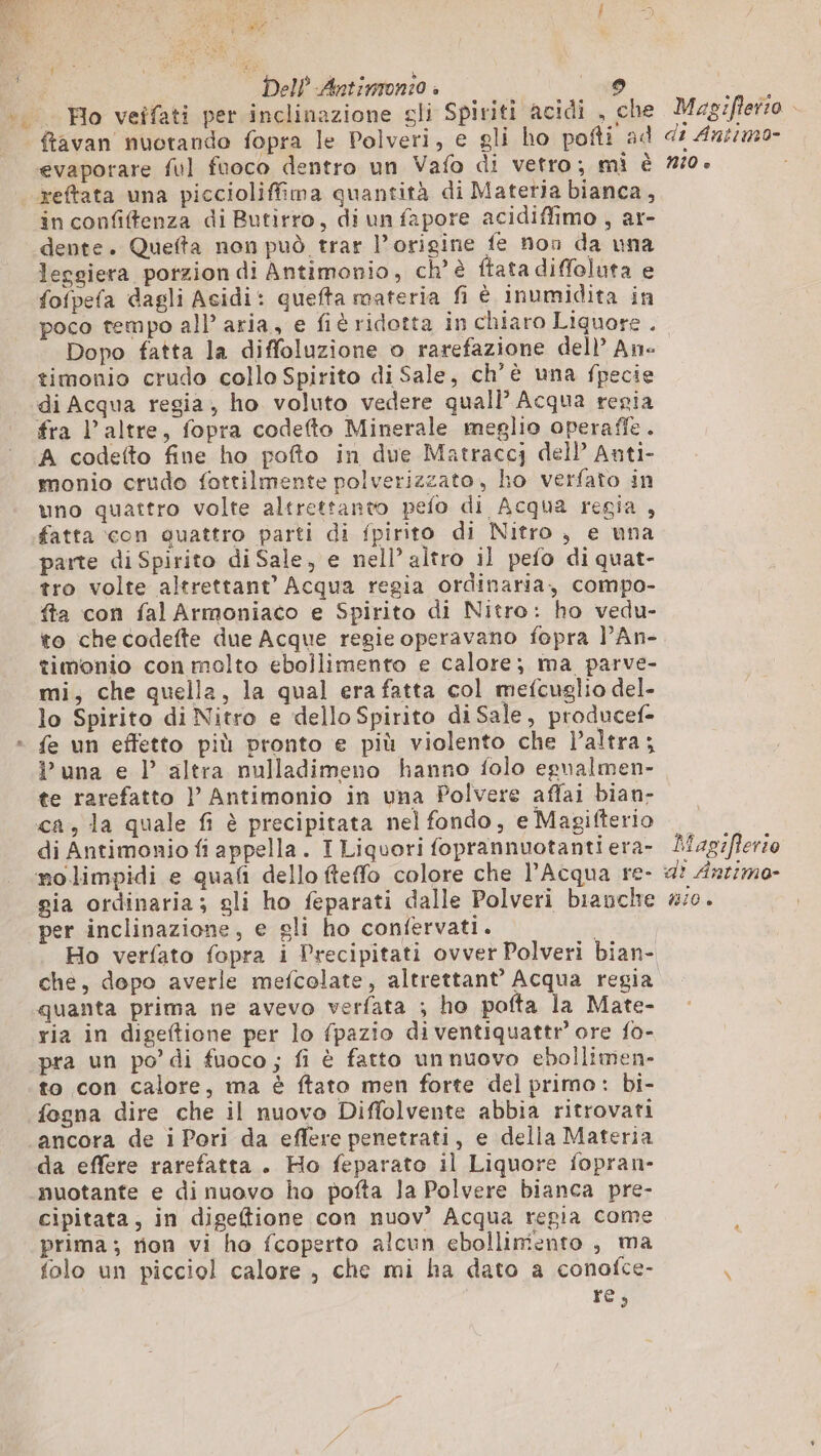 SAR, = I », } ro «y Dell Antimon:o » si Ho veifati per inclinazione gli Spiriti acidi , che evaporare ful fuoco dentro un Vafo di vetro; mi è reftata una piccioliffima quantità di Materia bianca, in confiffenza di Butirro, di un fapore acidiffimo , ar- dente. Quefta non può trar l’origine fe non da una lecsiera porzion di Antimonio, ch'è ftata diffolata e fofpefa dagli Acidi: quefta materia fi è inumidita in poco tempo all’ aria, e fi ridotta in chiaro Liquore . Dopo fatta la diffoluzione o rarefazione dell’ An di Acqua regia , ho voluto vedere quall Acqua repia fra l’altre, fopra codefto Minerale meglio operaffe. A codefto fine ho pofto in due Matraccj dell Anti- monio crudo fottilmente polverizzato, ho verfato in uno quattro volte altrettanto pefo di Acqua regia , fatta con quattro parti di fpirito di Nitro, e una parte di Spirito di Sale, e nell’ altro il pefo di quat- tro volte altrettant’ Acqua regia ordinaria, compo- fta con fal Armoniaco e Spirito di Nitro: ho vedu- to checodefte due Acque regie operavano fopra l’An- timonio con molto ebollimento e calore; ma parve- mi, che quella, la qual era fatta col mefcuglio del- lo Spirito di Nitro e dello Spirito di Sale, producef- fe un effetto più pronto e più violento che l’altra; P una e l’ altra nulladimeno hanno folo egnalmen- te rarefatto | Antimonio in una Polvere affai bian- ca, la quale fi è precipitata nel fondo, e Magifterio di Antimonio fi appella. I Liquori foprannuotanti era- gia ordinaria; gli ho feparati dalle Polveri bianche per inclinazione, e gli ho confervati. | Ho verfato fopra i Precipitati ovver Polveri bian- che, dopo averle mefcolate, altrettant’ Acqua regia quanta prima ne avevo verfata ; ho pofta la Mate- ria in digeftione per lo fpazio di ventiquattr’ ore fo- pra un po’ di fuoco; fi è fatto unnuovo ebollimen- to con calore, ma è ftato men forte del primo: bi- fogna dire che il nuovo Diffolvente abbia ritrovati ancora de i Pori da effere penetrati, e della Materia da effere rarefatta. Ho feparato il Liquore fopran- nuotante e di nuovo ho pofta la Polvere bianca pre- cipitata, in digeftione con nuov? Acqua regia come prima; rion vi ho fcoperto alcun ebollimento , ma folo un picciol calore , che mi ha dato a conofce- re; Magifierio di Antim0- N10 è Magiflerio dI Antimo- miO è