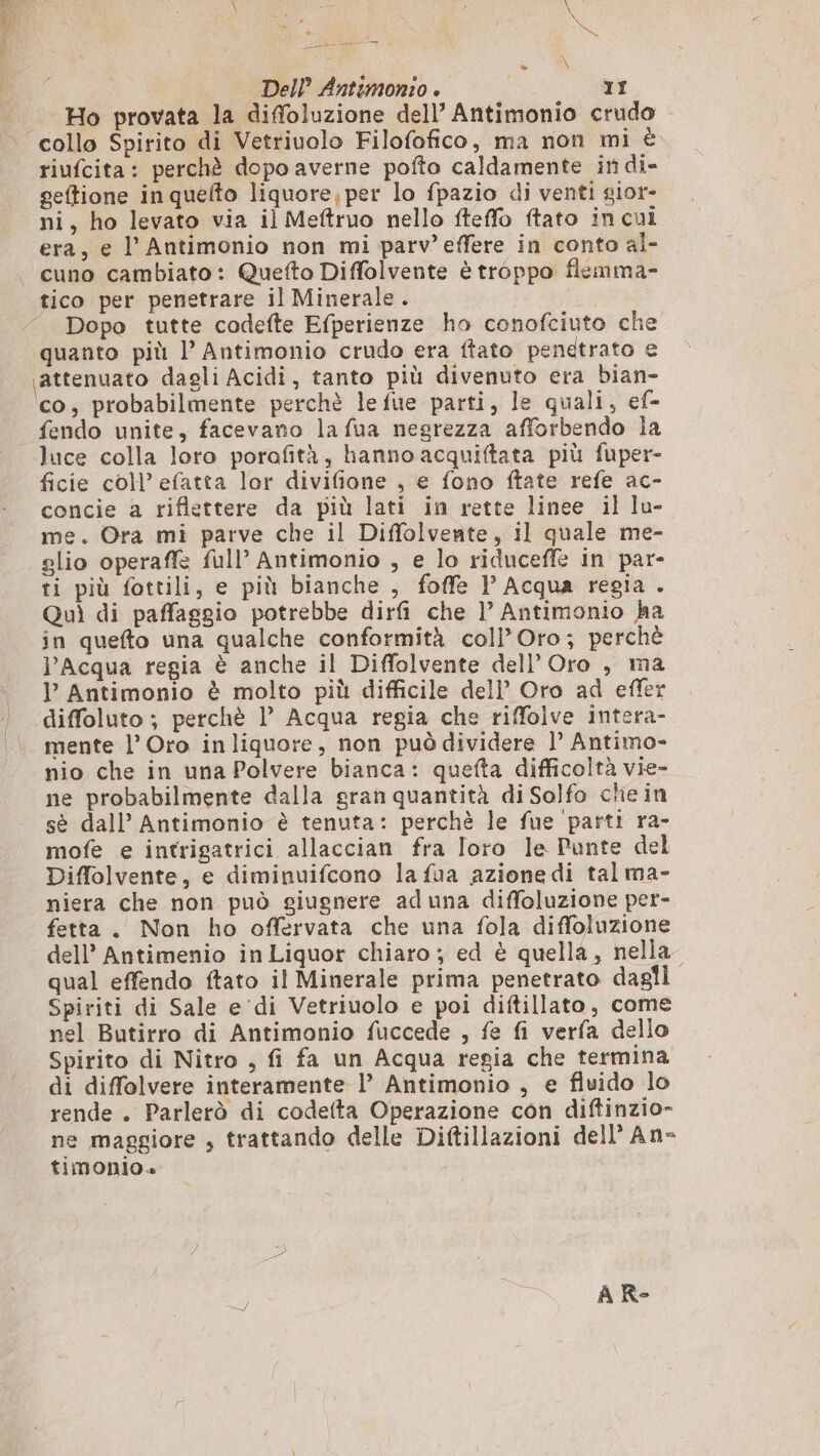 TRIO egli e NL ; le Del? Antemonzo è 11 Ho provata la diffoluzione dell’ Antimonio crudo riufcita: perchè dopo averne pofto caldamente in di- geftione in quelto liquore; per lo fpazio di venti sior- ni, ho levato via il Meftruo nello fteffo ftato in cui era, e l’ Antimonio non mi parv’ effere in conto al- cuno cambiato: Quefto Diffolvente è troppo flemma- Dopo tutte codefte Efperienze ho conofciuto che quanto più l’ Antimonio crudo era ftato penetrato e co, probabilmente perchè lefue parti, le quali, ef- fendo unite, facevano la fua negrezza afforbendo la luce colla loro porofità, hanno acquiftata più fuper- ficie coll’ efatta lor divifione , e fono ftate refe ac- concie a riflettere da più lati in rette linee il lu- me. Ora mi parve che il Diflolvente, il quale me- glio operaff full’ Antimonio , e lo riduceffe in par- ti più fottili, e più bianche , foffe | Acqua regia . Quì di paffaggio potrebbe dirfi che 1)’ Antimonio ha in quefto una qualche conformità coll’Oro; perchè l'Acqua regia è anche il Diffolvente del! Oro , ma I Antimonio è molto più difficile dell’ Oro ad effer mente l’ Oro inliquore, non può dividere l’ Antimo- nio che in una Polvere bianca: quefta difficoltà vie- ne probabilmente dalla gran quantità di Solfo che in sè dall’ Antimonio è tenuta: perchè le fue parti ra- mofe e intrigatrici allaccian fra Toro le Punte del Diffolvente, e diminuifcono la fua azione di tal ma- niera che non può giugnere aduna diffoluzione per- fetta. Non ho offervata che una fola diffoluzione dell’ Antimenio in Liquor chiaro ; ed è quella, nella” qual effendo ftato il Minerale prima penetrato dagli Spiriti di Sale e ‘di Vetriuolo e poi diftillato, come nel Butirro di Antimonio fuccede , fe fi verfa dello Spirito di Nitro , fi fa un Acqua regia che termina di diffolvere interamente l’ Antimonio , e fluido lo rende . Parlerò di codefta Operazione con diftinzio- ne maggiore , trattando delle Diftillazioni dell’ An- timonio»