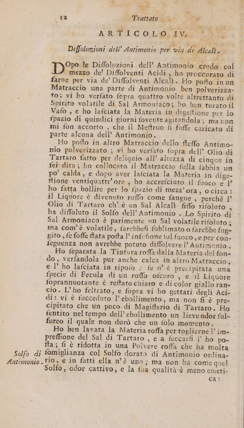 PRE dg SE UE va 2 11 rartato hs Siria fr 4e dea, 3 sé ARTICO OL ila Li Diffoluzioni dell’ Antimonio per via di Aleah à | Dre Diffoluzioni dell’ Antimonio crudo. col 4 mezzo de’ Diffolventi Acidi, ho proccurato di farne per via de’ Diffolventi Alcali. Ho pofto inun Matraccio una parte di Antimonio ben polverizza- to; vi ho verfato fepra quattro volte altrettanto di Spirito volatile di Sal Armoniaco; ho ben turato il Vafo , e ho lafciata la Materia in digeftione per lo fpazio di quindici giorni fovente agitandola ; ma ron mi fon accorto , che il Meftruo fi foffè caricato di parte alcuna dell’ Antimonio. | Ho pofto in altré Matraccio dello fteffo Antimo- nio polverizzato ; vi ho verfato fopra dell’ Olio di Tartaro fatto per deliquio all’ altezza di cinque in fei dita ; ho collocato il Matraccio fulla fabbia un po’ calda, e dopo aver lafciata la Materia in dige- ftione ventiquattr'ore , ho accrefciuto il fuoco e 1° ho fatta bollite per lo fpazio di mezz'ora, o circa : il Liquore è divenuto roffo come fangue , perchè 1° Olio di Tartaro ch’ è un Sal Alcalì fio rifoluto 3 ha diffoluto il Solfo dell’ Antimonio . Lo Spirito di Sal Armoniaco è parimente un Sal volatile rifoluto ; ma com'è volatile, farebbefi fublimato o farebbe fug= gito , fe foffe ftata pofta l’infifione {ul fuoco , e per con- feguenza non avrebbe potuto diffolvere PP Antimonio . Ho feparata la Tintura roffa dalla Materia del fon do, verfandola pur anche calca in altro Matraccie, e l ho lafciata in ripofo : fe n° è precipitata una fpecie di Fecula di un roffo ofcuro , e il Liquore foprannuotante è reftato chiaro e di color giallo ran- cio. L’ho feltrato, e fopra vi ho gettati degli Aci- di: vi è fucceduto l’ebollimento, ma non fi è pre- cipitato che un poco di Magifterio di Tartaro. Ho fentito neltempo dell’ ebollimento un lieve odor ful- fureo il quale non durò che un folo momento. Ho ben lavata la Materia roffa per toslierne ! im- preffione del Sal di Tartaro , e a feccarfi | ho po- Îta ; fi è ridotta in una Polvere roffa che ha molta Solfo di fomiglianza col Solfo dorato di Antimonio ordina: Antimonio 0, e n fatti ella n°è uno; ma non ha come quel Solfo, odor cattivo; e la fua qualità è meno emeti- ca: