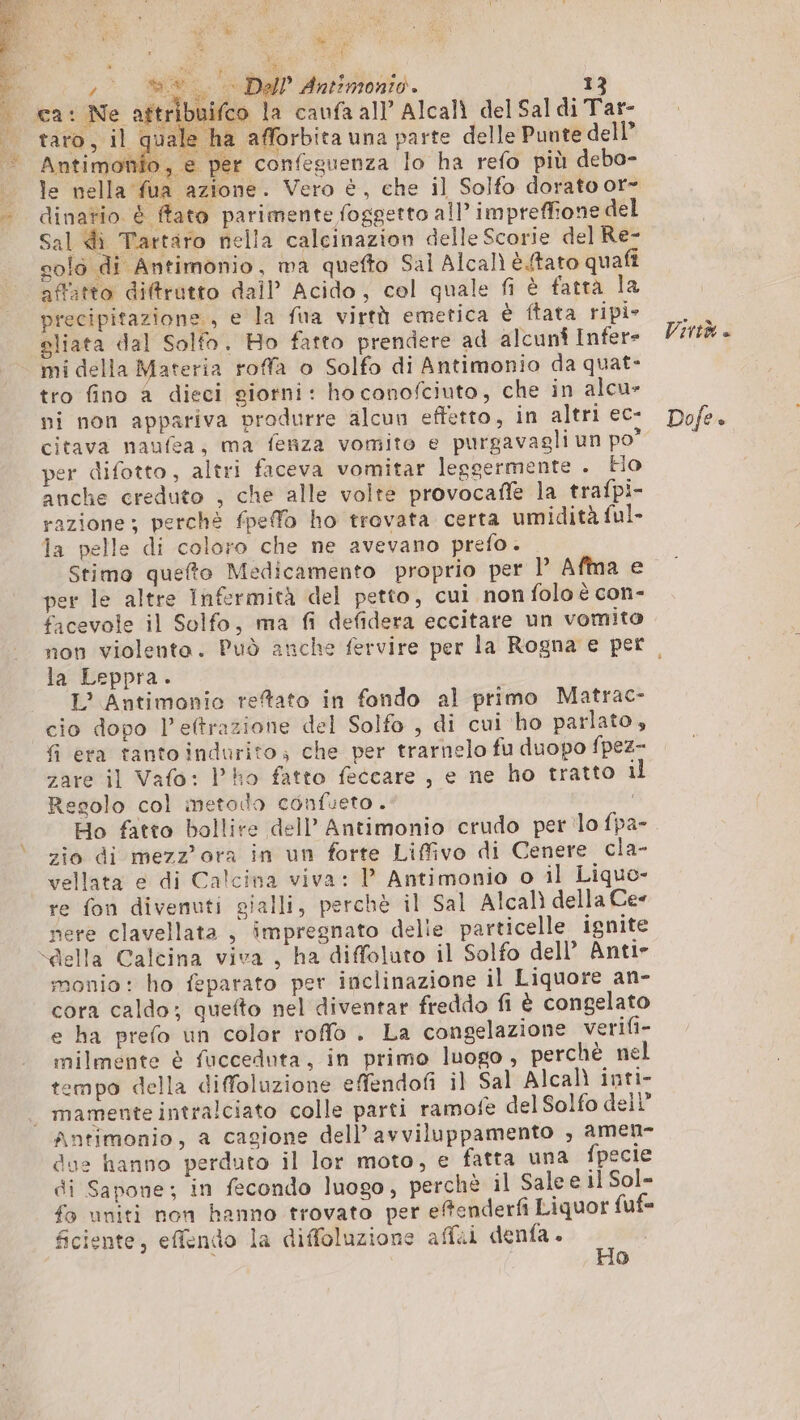 à VOR wise y 9 Dal Antimonio. ca: Ne aftr Antimo 4 is ip per difotto, altri faceva vomitar leggermente . Ho anche creduto , che alle volte provocañe la trafpi- la Leppra. L° Antimonio reftato in fondo al primo Matrac- cio dopo l’eftrazione del Solfo , di cui ho parlato, fi era tanto indurito» che per trarnelo fu duopo fpez- zare il Vafo: P'ho fatto feccare , e ne ho tratto il Regolo col metodo cénfueto. Ho fatto bollite dell’ Antimonio crudo per lo fpa- zio di mezz'ora in un forte Liffivo di Cenere cla- vellata e di Calcina viva: l Antimonio o il Liquo- re fon divenuti gialli, perchè il Sal Alcalì della Cee nere clavellata , impregnato delie particelle ignite monio: ho feparato per inclinazione il Liquore an- cora caldo; quefto nel diventar freddo fi è congelato e ha prefo un color roffo . La congelazione verifi- milmente è fucceduta, in primo luogo , perchè nel tempo della diffoluzione effendofi il Sal Alcalì inti- Antimonio, a cagione dell’ avviluppamento , amen- due hanno perduto il lor moto, e fatta una fpecie di Sapone; in fecondo luogo, perchè il Sale e il Sol- fo uniti non hanno trovato per effenderfi Liquor fuf= ficiente, effendo la diffoluzione affii denfa. n | 0) Virtù « Dofe.