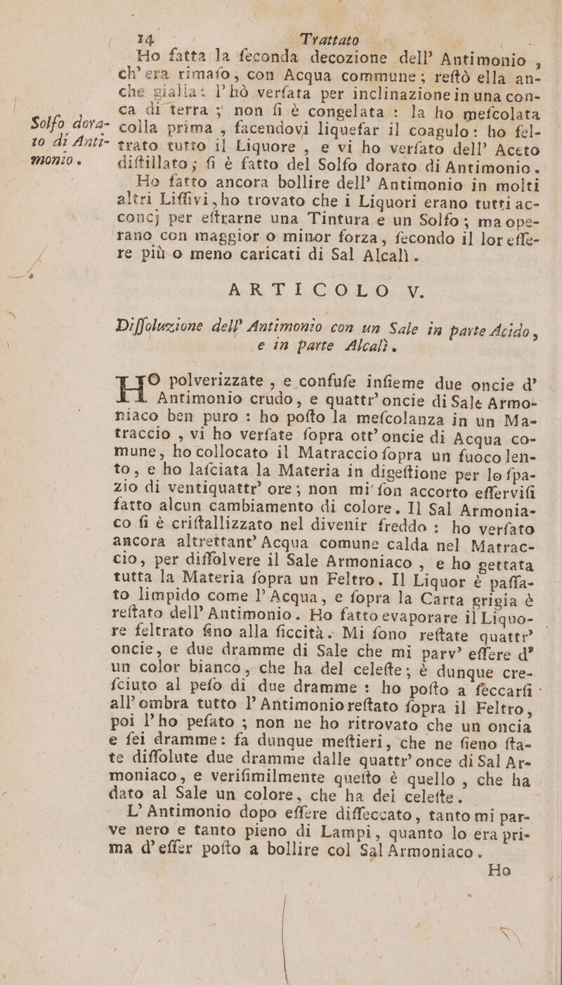 + to di Anti- è Ho fatta la feconda decozione dell’ Antimonio , ch’ era rimafo, con Acqua commune; reftò ella an- che gialla: l’hò verfata per inclinazione in una con- ca di terra ; non fi è congelata : la ho mefcolata colla prima , facendovi liquefar il coagulo: ho fel- trato tutto il Liquore , e vi ho verfato dell’ Aceto diftillato; fi è fatto del Solfo dorato di Antimonio. Ho fatto ancora bollire dell’ Antimonio in molti altri Liffivi, ho trovato che i Liquori erano tutti ac- rano con maggior o minor forza, fecondo il lor efle- re più o meno caricati di Sal Alcali. AR T IC 0.L:0: N. Diffoluzione dell’ Antimonio con un Sale în parte Acido, e in parte Alcalì. O polverizzate , e confufe infieme due oncie d’ Antimonio crudo, e quattr’oncie di Sale Armos niaco ben puro : ho pofto la mefcolanza in un Ma- traccio , vi ho verfate fopra ott’ oncie di Acqua co- mune, ho collocato il Matraccio fopra un fuoco len- to, e ho lafciata la Materia in digeftione per lo fpa- zio di ventiquattr ore; non mi’ fon accorto effervifi fatto alcun cambiamento di colore. Il Sal Atmonia- co fi è criftallizzato nel divenir freddo : ho verfato ancora altrettante Acqua comune calda nel Matrac- cio, per diffolvere il Sale Armoniaco , e ho gettata tutta la Materia fopra un Feltro. Il Liquor è paffa- to limpido come l'Acqua, e fopra la Carta grigia è reftato dell’ Antimonio. Ho fatto evaporare il Liquo- re feltrato fino alla ficcità. Mi fono reftate quattr” oncie, e due dramme di Sale che mi parv? effere d? un color bianco, che ha del celefte; è dunque cre- fciuto al pefo di due dramme : ho pofto a feccarfi : all'ombra tutto 1° Antimonioreftato fopra il Feltro, poi l’ho pefato ; non ne ho ritrovato che un oncia e fei dramme: fa dunque meftieri, che ne fieno fa- te diffolute due dramme dalle quattr once di Sal Ar- moniaco, e verifimilmente quefto è quello , che ha dato al Sale un colore, che ha dei celeite. L’ Antimonio dopo effere diffeccato, tanto mi par- ve nero e tanto pieno di Lampi, quanto lo era pri» ma d’effer poito a bollire col Sal Armoniaco. 2 7