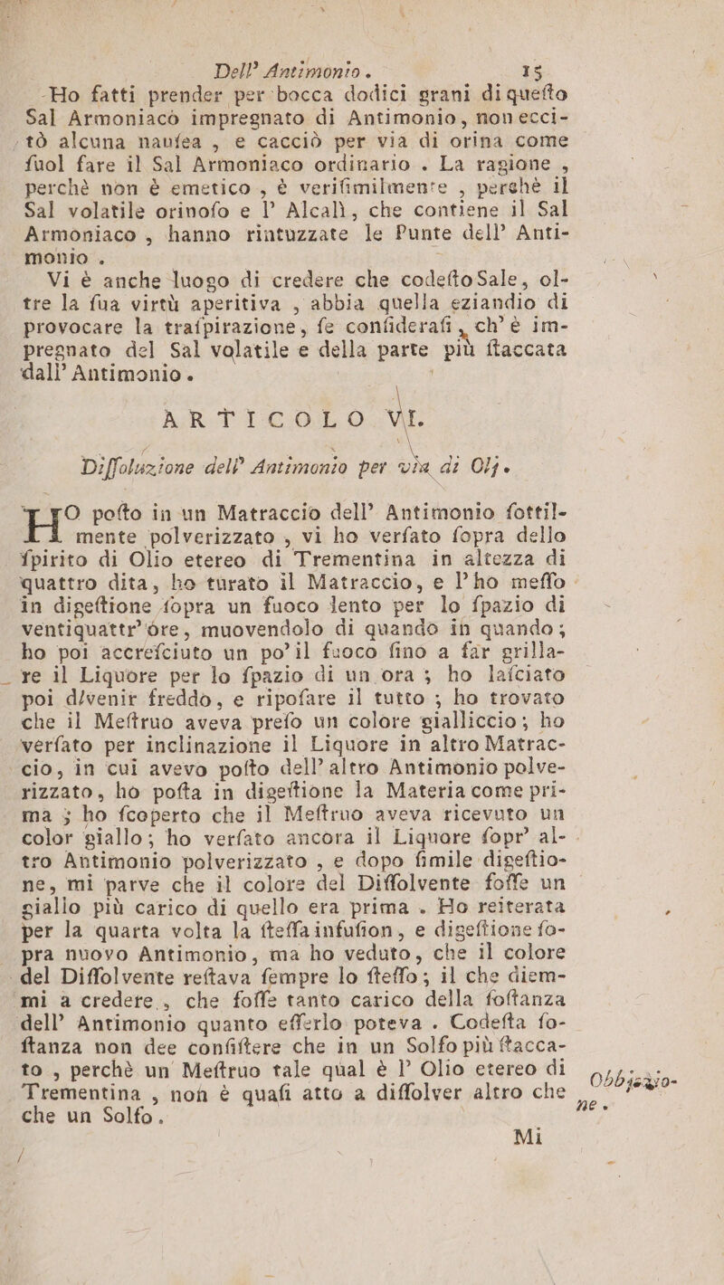 -Ho fatti prender per bocca dodici grani di quefto Sal Armoniacò impregnato di Antimonio, non ecci- ‘tò alcuna naufea , e cacciò per via di orina come fuol fare il Sal Armoniaco ordinario . La ragione , perchè non è emetico , è verifimilmente , perchè il Sal volatile orinofo e 1’ Alcalì, che contiene il Sal Armoniaco , hanno rintuzzate le Punte dell’ Anti- monio . | | 3 Vi è anche luogo di credere che codefto Sale, ol- tre la fua virtù aperitiva , abbia quella eziandio di provocare la trafpirazione, fe confiderafi, ch’ è im- pregnato del Sal volatile e della parte più flaccata dal} Antimonio. | ART 1 COL O vi. Diffoluzione dell’ Antimonio per da di Olj. H° poto in un Matraccio dell’ Antimonio fottil- A mente polverizzato , vi ho verfato fopra dello fpirito di Olio etereo di Trementina in altezza di in digeftione fopra un fuoco lento per lo fpazio di ventiquattr'ore, muovendolo di quando in quando; ho poi accrefciuto un po’il fuoco fino a far grilla- re il Liquore per lo fpazio di un ora ; ho lafciato poi d/venir freddo, e ripofare il tutto ; ho trovato che il Meftruo aveva prefo un colore gialliccio ; ho ‘verfato per inclinazione il Liquore in altro Matrac- cio, in cui avevo pofto dell’ altro Antimonio polve- rizzato, ho pofta in digettione la Materia come pri- ma 5 ho fcoperto che il Meftruo aveva ricevuto un ro Antimonio polverizzato , e dopo fimile digeftio- gialio più carico di quello era prima . Ho reiterata per la quarta volta la fteffainfufion, e digeftione fo- _ pra nuovo Antimonio, ma ho veduto, che il colore del Diffolvente reftava fempre lo fteffo ; il che diem- mi a credere . che foffe tanto carico della foftanza dell’ Antimonio quanto efferlo poteva . Codefta fo- ftanza non dee confiftere che in un Solfo più ftacca- to, perchè un Meftruo tale qual è 1° Olio etereo di Trementina , noh è quafi atto a diffolver altro che che un Solfo. | Mi / / Obbiezio- NE »