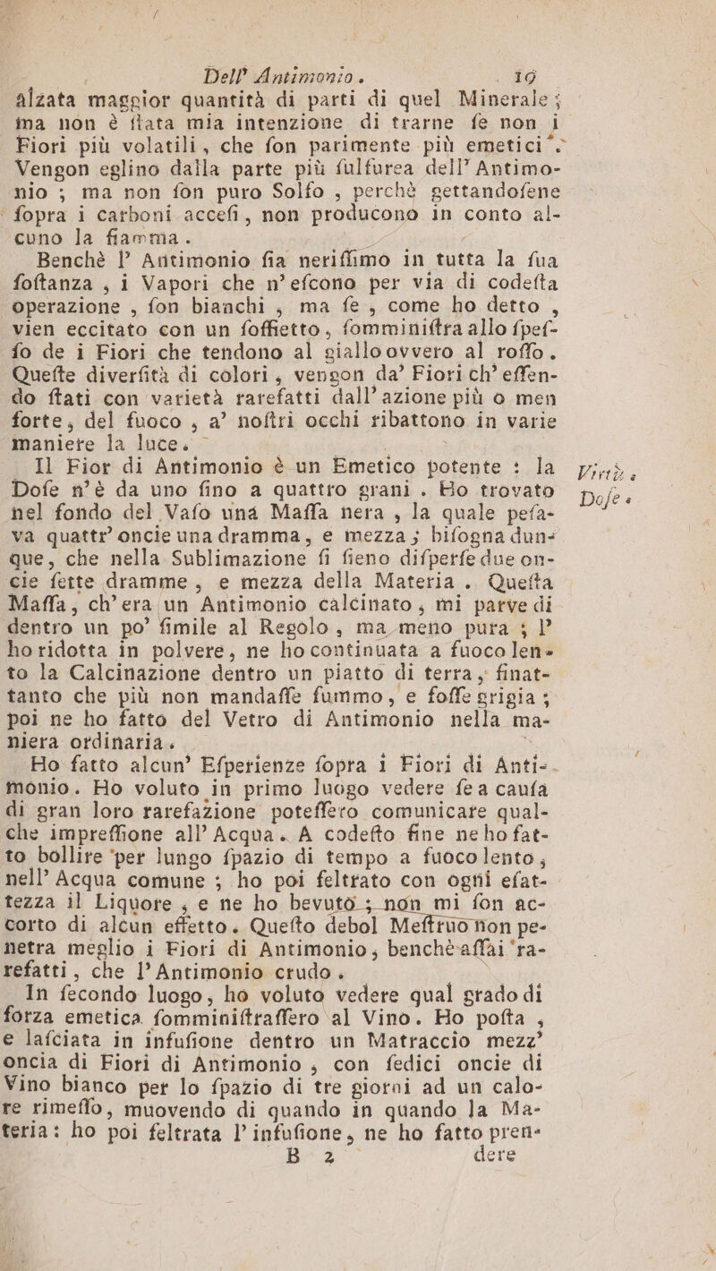 alzata maggior quantità di parti di quel Minerale; ima non è flata mia intenzione di trarne fe non i Fiori più volatili, che fon parimente più emetici Vengon eglino dalla parte più fulfurea dell’ Antimo- nio ; ma non fon puro Solfo , perchè gettandofene ‘ fopra i carboni accefi, non producono in conto al- cuno la fiamma. pi Benchè |’ Antimonio fia nerifimo in tutta la fua foftanza , i Vapori che n’efcono per via di codefta operazione , fon bianchi; ma fe, come ho detto , vien eccitato con un foffietto, fomminiftra allo fpef- fo de i Fiori che tendono al giallo ovvero al roffo. Quette diverfità di colori, venson da’ Fiori ch’ effen- do ftati con varietà rarefatti dall’ azione più o men forte; del fuoco , a’ noftri occhi ribattono in varie maniete la luce. - | OI | Il Fior di Antimonio è un Emetico potente : la Dofe n’è da uno fino a quattro grani . Ho trovato nel fondo del Vafo una Maffa nera , la quale pefa- va quattr oncie una dramma, e mezza; bifogna dun+ que, che nella Sublimazione fi fieno difperfe due on- cie fette dramme, e mezza della Materia. Quefta Maffa, ch’era un Antimonio calcinato, mi parve di dentro un po’ fimile al Regolo, ma meno pura ; l’ ho ridotta in polvere, ne ho continuata a fuoco len- to la Calcinazione dentro un piatto di terra, finat- tanto che più non mandaffe fummo, e foffe srigia ; poi ne ho fatto del Vetro di Antimonio nella ma- niera ordinaria. monio. Ho voluto in primo luogo vedere fe a caufa di gran loro rarefazione poteffero comunicare qual- che impreffione all’ Acqua. A codefto fine ne ho fat- to bollire ‘per lungo fpazio di tempo a fuocolento, tezza il Liquore ; e ne ho sn dpi PA ac- corto di alcun effetto. Quefto debol Meftruo non pe- netra meglio i Fiori di Antimonio; benchèaffai ‘ra- refatti, che 1’ Antimonio crudo . In fecondo luogo, ho voluto vedere qual grado di forza emetica fomminiftraffero al Vino. Ho pofta , e lafciata in infufione dentro un Matraccio mezz’ oncia di Fiori di Antimonio ; con fedici oncie di Vino bianco per lo fpazio di tre giorni ad un calo- re rimeflo, muovendo di quando in quando la Ma- teria: ho poi feltrata l’infufione, ne ho fatto pren- + 02 dere Viriù e