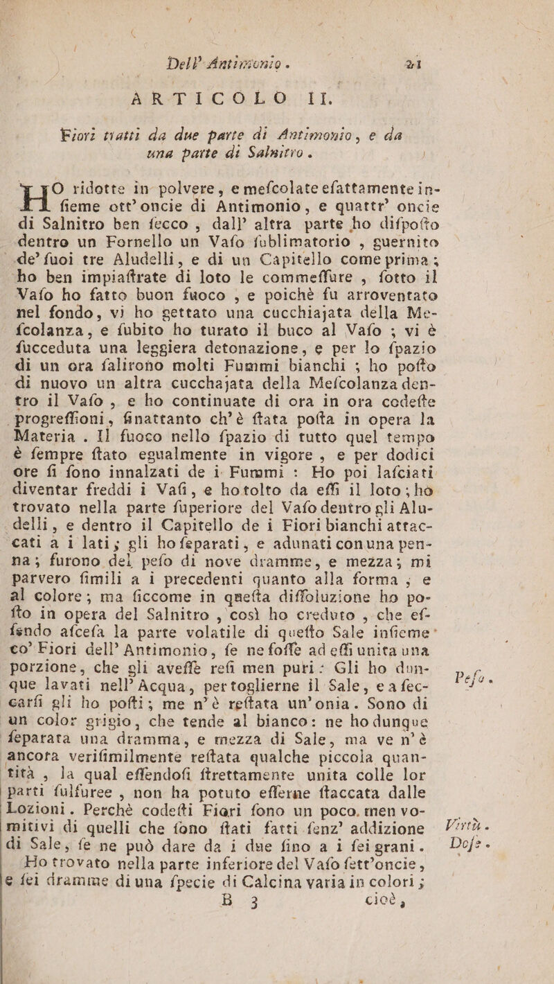 di DelP Antonio . 1 MIRATO IL Fiori tratti da due parte di Antimonio, e da una parte di Salnitro. + JO ridotte in polvere, e mefcolate efattamente in- fieme ott’ oncie di Antimonio, e quattr’ oncie di Salnitro ben fecco , dal} altra parte ho difpofto dentro un Fornello un Vafo fublimatorio , guernito de’ fuoi tre Aludelli, e di un Capitello come prima ; ho ben impiaftrate di loto le commeffure , fotto il Vaio ho fatto buon fuoco , e poichè fu arroventato nel fondo, vi ho gettato una cucchiajata della Me- fcolanza, e fubito ho turato il buco al Vafo ; vi è fucceduta una leggiera detonazione, e per lo fpazio di un ora falirono molti Fummi bianchi ; ho pofto di nuovo un altra cucchajata della Mefcolanza den- tro il Vafo, e ho continuate di ora in ora codefte | progreffioni, finattanto ch’è ftata pofta in opera la Materia . Il fuoco nello fpazio di tutto quel tempo è fempre ftato egualmente in vigore , e per dodici ore fi fono innalzati de i Fummi : Ho poi lafciati diventar freddi î Vafi, e hotolto da effi il loto; ho trovato nella parte fuperiore del Vafo dentro gli Alu- delli, e dentro il Capitello de i Fiori bianchi attac- cati a i latiy gli hofeparati, e adunati conuna pen- na; furono del pefo di nove dramme, e mezza; mi parvero fimili a i precedenti quanto alla forma ; e al colore; ma ficcome in quefta diffoluzione ho po- fto in opera del Salnitro , così ho creduto , che ef- co’ Fiori dell’ Antimonio, fe ne foffe ad effi unita una porzione, che gli aveffè refi men puri: Gli ho dun- que lavati nell’ Acqua, pertoglierne il Sale, e a fec- carfi gli ho pofti; me n’è reftata un’onia. Sono di un colo: grigio, che tende al bianco: ne ho dunque feparata una dramma, e mezza di Sale, ma ve n'è ancora verifimilmente reftata qualche piccola quan- tità , la qual effendofi ftrettamente unita colle lor parti fulfuree , non ha potuto eflerne ftaccata dalle Lozioni. Perchè codetti Fiari fono un poco. men vo- mitivi di quelli che fono ftati fatti fenz’ addizione di Sale, fe ne può dare da i due fino a i fei grani. Ho trovato nella parte inferiore del Vafo fett’oncie, e {ei dramme di una fpecie di Calcina varia in colori; he cioè,
