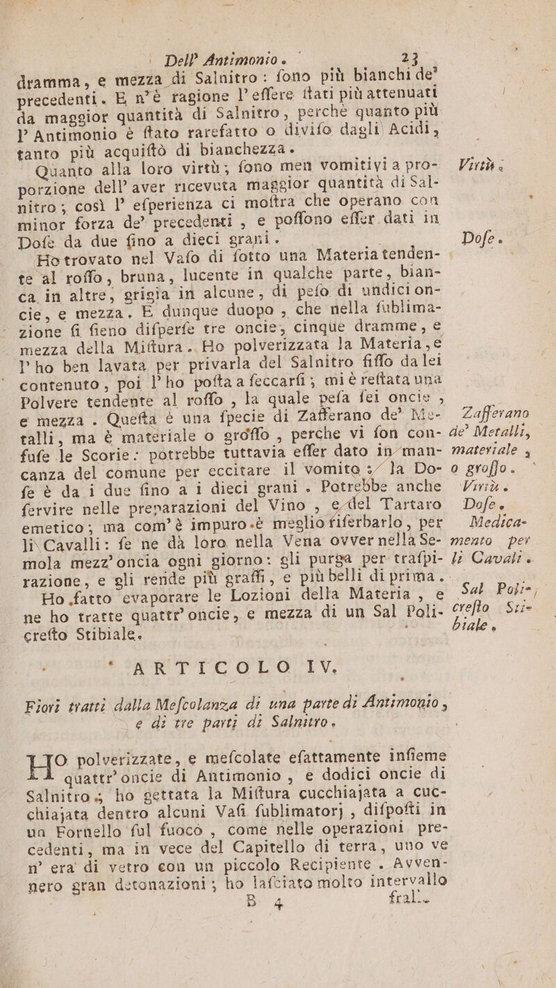 dramma, e mezza di Salnitro : fono più bianchi de” precedenti. E n°è ragione l’effere itati più attenuatt da maggior quantità di Salnitro, perchè quanto più l Antimonio è fato rarefatto o divifo dagli Acidi, tanto più acquiftò di bianchezza. Quanto alla loro virtù; fono men vomitivi a pro- porzione dell’ aver ricevuta maggior quantità di Sal- nitro ; così |’ efperienza ci moftra che operano con minor forza de” precedenti , e poffono effer dati in Dofe da due fino a dieci grani. Hotrovato nel Vafo di fotto una Materia tenden- te al roffo, bruna, lucente in qualche parte, bian- ca in altre, grigia in alcune, di pefo di undici on- cie, e mezza. E dunque duopo , che nella fublima- zione fi fieno difperfe tre oncie, cinque dramme, € _ mezza della Miftura. Ho polverizzata la Materia,€ Pho ben lavata per privarla del Salnitro fiffo da lei contenuto, poi l'ho pofta a feccarfi ; mi è reftata una e mezza . Quefta è una fpecie di Zafferano de’ Ma- talli, ma è materiale o groffo , perche vi fon con- fufe le Scorie: potrebbe tuttavia effer dato in man- canza del comune per eccitare il vomite : la Do- fe è da i due fino a i dieci grani +. Potrebbe anche fervire nelle preparazioni del Vino , SARI Tartaro emetico; ma com’è impuro.è meglio fiferbarlo , per li Cavalli: fe ne dà loro nella Vena ovver nella Se- mola mezz’oncia ogni giorno: gli purga per trafpi- razione, e gli reride più graffi, e più belli di prima. Ho .fatto evaporare le Lozioni della Materia , e ne ho tratte quattr oncie, e mezza di un Sal Poli- crefto Stibiale. i &gt;RRTIICOLO. LV, e di tre parti di Salnitro. H° polverizzate, e mefcolate efattamente infieme quattr’oncie di Antimonio , e dodici oncie di Salnitro; ho gettata la Miftura cucchiajata a cuc- chiajata dentro alcuni Vafi fublimator) , difpofti in un Fornello ful fuocò , come nelle operazioni. pre- cedenti, ma in vece del Capitello di terra, uno ve n° era di vetro con un piccolo Recipiente . Avven- nero gran detonazioni ; ho lafciato molto intervallo B4 fral.. Virtù &lt; Dofe . Zafferano de’ Metalli, materiale 4 o graffo. ‘Virtù &lt; Dofe è Medica» mento per le Cavali » Sal Poli; crefto Sri- biale +