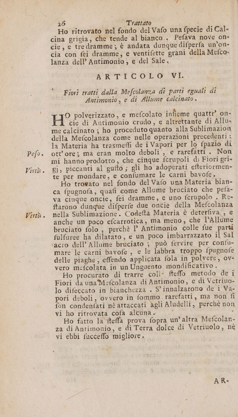 Pefo. Virtù . Virtù. 26 Trattato Ho ritrovato nel fondo del Vafo una fpecie di Cal- cina grigia, che tende al bianco.. Pefava nove on- cie, e tre dramme ; è andata dunque difperfa un'on- cia con fei dramme, e ventifette grani della Mefco- lanza dell’ Antimonio, e del Sale. DRE CIOOLOSVI. Fiori tratti dalla Mefcolanza di parti eguali di Antimonto , e di Allume calcinato . He polverizzato, e mefcolato infieme quattr” on- cie di Antimonio crudo, e altrettante di Allu- me calcinato ; ho proceduto quanto alla Sublimazion della Mefcolanza come nelle operazioni precedenti : la Materia ha trasmeffi de i Vapori per lo fpazio di ott ore; ma eran molto deboli , e rarefatti . Non mi hanno prodotto, che cinque fcrupoli di Fiori gri- 8}, piccanti al gufto ; gli ho adoperati efteriormen- te per mondare, e confumare le carni bavofe. Ho trovato nel fondo del Vafo una Materia bian- ca fpugnofa, quafi come Allume bruciato che pefa- va cinque oncie, fei dramme, e uno fcrupolo . Re- ftarono dunque difperfe due oncie della Mefcolanza nella Sublimazione. Codefta Materia è deterfiva , e anche un poco efcarrotica, ma meno, che l'a lle bruciato folo , perchè I’ Antimonio colle fue parti fulfuree ha dilatato, e un poco imbarrazzato il Sal ‘acro dell’ Allume bruciato ; può fervire per confu- mare le carni bavofe , e le labbra troppo fpugnofe delle piaghe, effendo applicata fola in polvere, ov- vero mefcolata in un Unguento mondificativo . Ho procurato di trarre coll: fteffo. metodo dei Fiori da una Mefcolanza di Antimonio, e di Vetriuo- lo difeccato in bianchezza . 9’ innalzarono de 1 Va- pori deboli, ovvero in fommo rarefatti, ma non fi fon condenfati nè attaccati agli Aludelli, perchè non vi ho ritrovata cofa alcuna . . Ho fatto la fteffa prova fopra un’ altra Mefcolan- za di Antimonio, e di Terra dolce di Vetriuolo, né vi ebbi fucceffo migliore. a