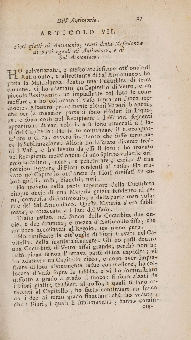 ARTICOLO VII. I Fiori gialli di Antimonio, tratti dalla Mefcolanza di parti eguali di Antimonio, € dt Sal Armontaco . KS polverizzate, € mefcolate infieme ott’ oncie di Antimonio, e altrettante di Sal Atmoniaco ; ho pofta la Mefcolanza dentro una Cucurbita di terra comune, vi ho adattato un Capitello di Vetro, e un piccolo Recipiente, ho impiaftrate col loto le com- meffure, e ho collocato il Vafo fopra un fuoco me- . diocre. Afcefero primamente alcuni Vapori bianchi, che per la maggior parte fi fono rifoluti in Liquo- . re, e fono corfi nel Recipiente . I «Vapori feguenti | apparirono di var] colori; e fi fono attaccati a i la- ti del Capitello: Ho fatto continuare il fuoco quat- : tr’ ore o circa, ovvero finattanto che foffe termina- ta la sublimazione. Allora ho lafciato divenir fred- di i Vafi, e ho levato da effi il loto : ho trovato nel Recipiente mezz’ oncia di uno Spirito volatile ori- nofo alcalino , acre, e penetrante ; carico d’ una porzion leggiera di Fiori tendenti al roffo. Ho tro- vato nel Capitello ott’ oncie di Fiori divifati in co- lori gialli, roffi, bianchi, netis 4 Ho trovato nella parte fuperiore della Cucurbita cinque oncie di una Materia grigia tendente al ne- ro, compotta di Antimonio, e della parte men vola- tile del Sal Armoniaco: Quefta Materia s'era fubli- mata, e attaccata a Ì lati del Vafo. Erano reftate nel fondo della Cucurbita due on- cie, e due dramme, e mezza d’ Antimonio fiffo , che un poco accoftavafi al Regolo, ma mena puro . Ho retifcate le ott’ongie di Fiori trovati nel Ca- pitello, della maniera feguente. Gli ho pofti dentro tina Cucurbità di Vetro affai grande, perchè non ne reftò piena fe non Pottava parte di fua capacità; vi ho adattato un Capitello cieco, e dopo aver impias frate di loto efattamente lefue commeffure, ho cal- locato il Vafo fopra la fabbia, e vi ho fominiftrato difotto a grado a grado il fuoco : fi fono alzati de i Fioti gialli; tendenti al roffo; i quali fi fono at- taccati al Capitello , ho fatto continuare un fuoco da i due al terzo grado finattantochè ho veduto ; che i Fiori, i quali fi fublimavano , hanno -comin- cia-