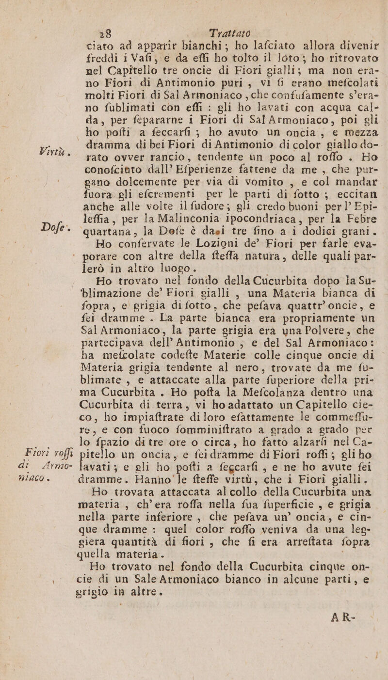 Virtù. Dofe. 28 Tratta:o ciato ad apparir bianchi; ho lafciato allora divenir freddi i Vafi, e da effi ho tolto il Iéto; ho ritrovato nel Capitello tre oncie di Fiori gialli; ma non era- no Fiori di Antimonio puri , vi fi erano mefcolati molti Fiori di Sal Armoniaco, che confufamente s’era- no fublimati con effi : gli ho lavati con acqua cal- da, per fepararne i Fiori di Sal Armoniaco, poi gli ho pofti a feccarfi ; ho avuto un oncia, e mezza rato ovver rancio, tendente un poco al roffo . Ho conofcinto dall’ Efperienze fattene da me , che pur- gano dolcemente per via di vomito , e col mandar fuora gli efcrementi per le parti di fotto ; eccitan anche alle volte ilfudore; gli credo buoni perl’ Epi- leffia, per la Malinconia ipocondriaca, per la Febre quartana, la Dofè è dai tre fino a i dodici grani. Ho confervate le Lozioni de’ Fiori per farle eva- Fiori roffi di Armo- HIACO è lerò in altro luogo. Ho trovato nel fondo della Cucurbita dopo ia Su- ‘blimazione de’ Fiori gialli, una Materia bianca di fopra, e grigia difotto, che pefava quattr’oncie, e fei dramme . La parte bianca era propriamente un Sal Armoniaco, la parte grigia era una Polvere, che partecipava dell’ Antimonio ; e del Sal Armoniaco: ha mefcolate codefte Materie colle cinque oncie di Materia grigia tendente al nero, trovate da me fu- blimate , e attaccate alla parte fuperiore della pri- ma Cucurbita . Ho pofta la Mefcolanza dentro una Cucurbita di terra, vi ho adattato un Capitello cie- co, ho impiaftrate di loro efattamente le commefu- re, e con fuoco fomminiftrato a grado a grado per lo fpazio di tre ore o circa, ho fatto alzarfi nel Ca- pitello un oncia, e feidramme di Fiori roffi ; gli ho lavati; e gli ho pofti a fegcarfi, e ne ho avute fei dramme. Hanno'le fteffe virtù, che i Fiori gialli. Ho trovata attaccata al collo della Cucurbita una materia, ch'era roffa nella fua fuperficie , e grigia nella parte inferiore , che pefava un’ oncia, e cin- que dramme : quel color roffo veniva da una les- giera quantità di fiori, che fi era arreftata fopra quella materia. Ho trovato nel fondo della Cucurbita cinque on- cie di un Sale Armoniaco bianco in alcune parti, e grigio in altre.