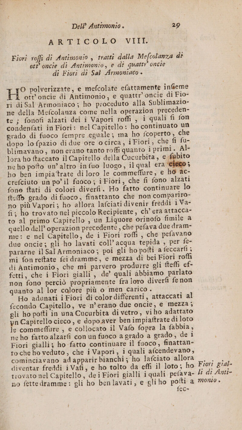 ARTICOLO VIIT. Fiori roffi di Antimonio , tratti dalla Mefcolanza di ott oncie di Antimonio, e dt quatti oncie di Fiori di Sal Armontiaco è O polverizzate, e mefcolate efattamente infieme H ott'oncie di Antimonio, e quattr’ oncie di Fio- ri di Sal Armoniaco ; ho proceduto alla Sublimazio- ne della Mefcolanza come nella operazion preceden- te : fonofi alzati dei i Vapori roffi , i quali fi fon condenfati in Fiori: nel Capitello: ho continuato un grado di fuoco fempre eguale; ma ho fcoperto , che dopo lo fpazio di due ore ocirca, i Fiori, che fi fu- blimavano, non erano tanto roffi quanto i primi. Al- ‘lora ho ftaccato il Capitello della Cucurbita, e fubito ne ho pofto un’ altro infuo luogo, ilqual era cieco ; ho ben impiatrate di loro le commeffure, € ho ac- crefciuto un po’ il fuoco ; i Fiori, che fi fono alzati fono ftati di colori diverfi. Ho fatto continuare lo ft:f grado di fuoco, finattanto che non compariro- no più Vapori; ho allora lafciati divenir freddi 1 Va- fi; ho trovato nel piccolo Recipiente, ch'era attacca- to al primo Capitello , un Liquore orinofo fimile a quello dell operazion precedente, che pefava due dram- me: e nel Capitello, de i Fiori roffi , che pefavano due oncie; gli ho lavati coll’ acqua tepida , per fe- pararne il Sal Armoniaco; poi gli ho polti a feccarfi ; mi fon reftate fei dramme, e mezza di bei Fiori roffi di Antimonio, che mi parvero produrre gli fteff ef- fetti, che i Fiori gialli, de’ quali abbiamo parlato non fono perciò propriamente fra loro diverfi fe non quanto al lor calore più o men carico . | Ho adunati i Fiori di colordifferenti, attaccati al fecondo Capitello, ve n° erano due oncie, e mezza ; gli ho pofti in una Cucurbita di vetro, viho adattato | yn Capitello cieco, e dopo aver ben impiaftrate di loto k, commeflure , e collocato il Vafo fopra la fabbia, ne ho fatto alzarfi con un fuoco a grado a grado, de i Fiori gialli; ho fatto continuare il fuoco, finattan- roche ho veduto, che i Vapori, i quali afcendevano, cominciavano adapparirbianchi; ho lafciato allora diventar freddi i Vafi, e ho tolto da effi il loto; ho trovato nel Capitello, de i Fiori gialli i quali pefava- no fette dramme: gli ho benlavati, e gliho pofti a {ec- Fiovî gial- li di Anti- MONLO è