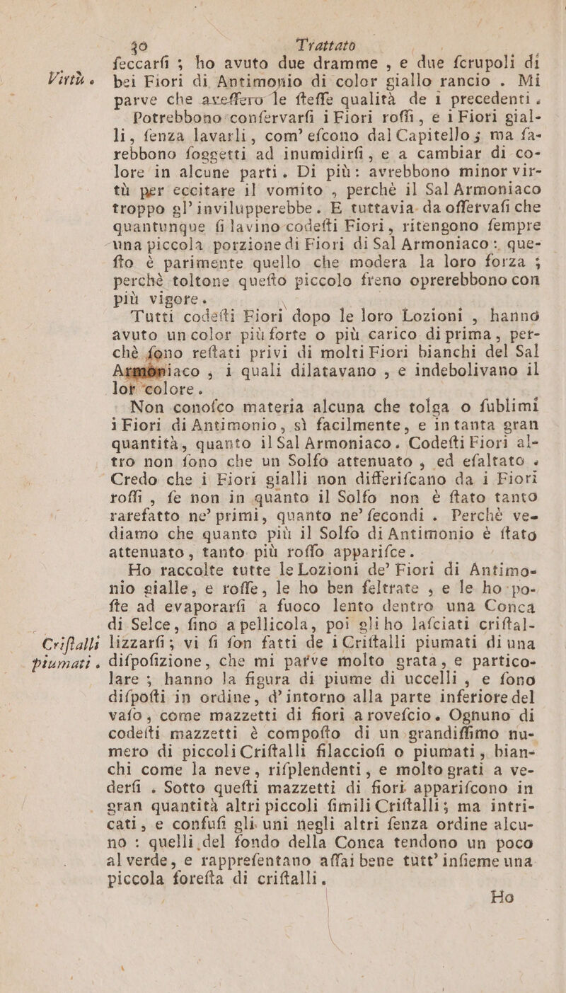 Criftalli piumati è Ô Trattato | feccarfi ; ho avuto due dramme , e due fcrupoli di bei Fiori di Antimonio di color giallo rancio . Mi parve che aveffero le fteffe qualità de 1 precedenti. Potrebbono:confervarfi i Fiori roffi, e 1 Fiori gial- li, fenza lavarli, com’ efcono dal Capitello; ma fa- rebbono foggetti ad inumidirfi, e a cambiar di co- lore in alcune parti. Di più: avrebbono minor vir- tù per eccitare il vomito , perché il Sal Armoniaco troppo gl’ invilupperebbe. E tuttavia. da offervafi che quantunque fi lavino-codefti Fiori, ritengono fempre fto è parimente quello che modera la loro forza ; perchè toltone quefto piccolo freno oprerebbono con più vigore. | na Tutti codefti Fiori dopo le loro Lozioni , hanno avuto uncolor più forte o più carico di prima, pet- chè fono reftati privi di molti Fiori bianchi del Sal \Embmiaco ; i quali dilatavano , e indebolivano il lot “colore. Non conofco materia alcuna che tolga o fublimi i Fiori di Antimonio, sì facilmente, e intanta gran quantità, quanto il Sal Armoniaco. Codefti Fiori al- tro non fono che un Solfo attenuato , ed efaltato . roffi, fe non in quanto il Solfo non è ftato tanto rarefatto ne’ primi, quanto ne’ fecondi . Perchè ve. diamo che quanto più il Solfo di Antimonio è ftato attenuato, tanto. più roffo apparifce. | Ho raccolte tutte le Lozioni de’ Fiori di Antimo» nio gialle, e roffe, le ho ben feltrate , e le ho:po- fte ad evaporarfi a fuoco lento dentro una Conca di Selce, fino a pellicola, poi gliho lafciati criftal- lizzarf; vi fi fon fatti de iCriftalli piumati di una difpofizione, che mi parve molto grata, e partico- lare ; hanno la figura di piume di uccelli, e fono difpofti in ordine, d’intorno alla parte inferiore del vafo, come mazzetti di fiori a rovefcio. Ognuno di codeiti mazzetti è compofio di un.grandiffimo nu- mero di piccoli Criftalli filacciofi o piumati, bian- chi come la neve, rifplendenti, e molto grati a ve- derfi . Sotto quefti mazzetti di fiori apparifcono in gran quantità altri piccoli fimili Criftalli; ma intri- cati, e confufi gli. uni negli altri fenza ordine alcu- no : quelli del fondo della Conca tendono un poco alverde, e rapprefentano affai bene tutt’ infieme una piccola forefta di criftalli. | | | Ho