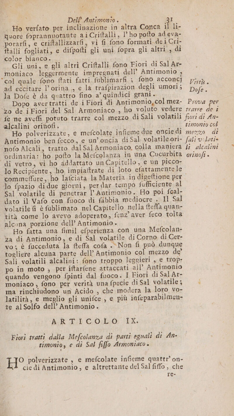{ | Dell’ Antimonio . 31 Ho verfato per inclinazione in altra Conca il li- Quore foprannuotante ai Criftalli, 1° ho potto adeva- porarfi, e criftallizzarfi, vi fi fono formati. de i Cri- ftalli fogliati, e difpofti gli uni fopra gli altri..di color bianco. i Gli uni, e gli altri Criftalli fono Fiori di Sal Ar- moniaco leggermente impregnati dell’ Antimonio , col quale fono ftati fatti, fublimarfi ; fono acconcj ad eccitate l’orina., e la trafpirazion degli umori; la Dofe è da quattro fino a’ quindici grani. = Dopo avertratti de i Fiori di Antimonio,col mez- Yo de i Fiori del Sal Armoniaco , ho voluto vedere fe ne aveffi potuto trarre col mezzo di Sali volatili alcalini orinofi. Ho polverizzate, e mefcolate infieme due oncie di Antimonio ben fecco, e un’oncia di Sal volatile ori- nofo Alcali, tratto dal Sal Armoniaco, colla maniera ordinaria: ho pofto la Mefcolanza in una Cucurbita di vetro, vi ho addattato un Capitello, e un picco- lo Recipiente, ho impiaftrate di loto efattamente le TIVIÙÀ è Dofe . Prova per trarre de £ timonto col mezzo di li alcalini orinofi . Jo fpazio di due giorni, per dar tempo fufficiente al Sal volatile di penetrar l’Antimonio. Ho poi fcal- dato il Vafo con fuoco di fabbia mediocre . 11 Sal volatile fi è fublimato nel Capitello nella ftelfa quan- tità come lo avevo adoperato, fenz’ aver feco tolta alcuna porzione dell’ Antimonio . Ho fatta una fimil efperienza con una Mefcolan- za di Antimonio, e di Sal volatile di Corno di Cer- vo: è fucceduta la fteffa cofa . Non fi può dunque togliere alcuna parte dell’ Antimonio col mezzo de? Sali volatili alcalini: fono troppo leggieri , e trop; po in moto ; per iftarfene attaccati all’ Antimouio quando vengono fpinti dal fuoco. I Fiori di Sal Ar- moniaco , fono per verità una fpecie di Sal volatile ; ma rinchiudono un Acido , che modera la loro vo- latilità, e meglio gli unifce , e più infeparabilmen- te alSolfo dell’ Antimonio. ces &gt; AR Ti COR: LX, Fiori tratti dalla Mefcolanza di parti egualt di An- timonio, e di Sal fiffo Armoniaco è } TO polverizzate , e mefcolate infieme quattr’ on- À cie di Antimonio, e altrettante del Sal fiffo , che re-