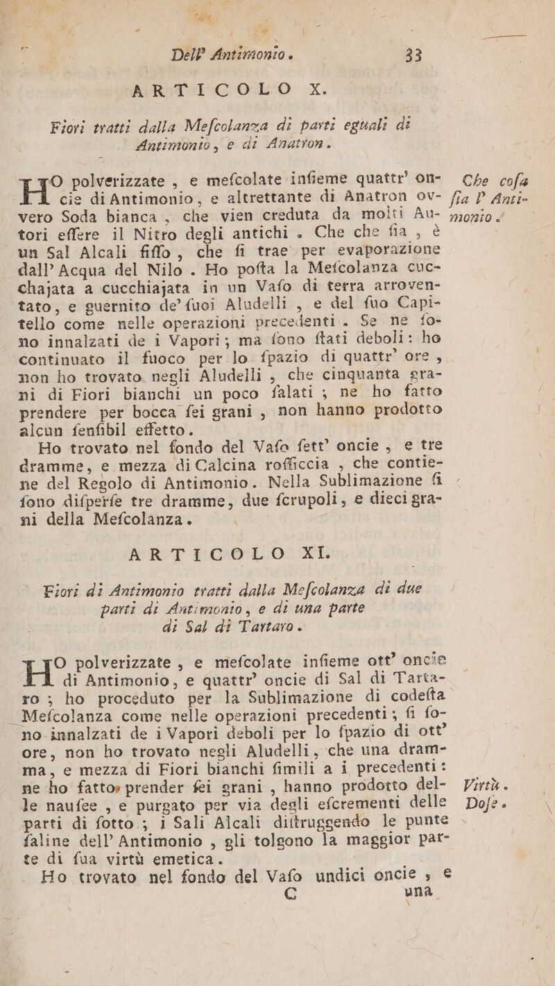 ts È, e ; Me DeIP Antimonio. 33 ARTICOLO X. Fiori tratti dalla Mefcolanza di parti eguali di Antimonto, e di Anatron. H° polverizzate , e mefcolate infieme quattr’ on- Che cofa A cie di Antimonio, e altrettante di Anatron ov- /fa P Anci vero Soda bianca , che vien creduta da molti Au- 720750 tori effere il Nitro degli antichi . Che che fia , è un Sal Alcali filo, che fi trae per evaporazione dall’ Acqua del Nilo . Ho pofta la Mefcolanza cuc- chajata a cucchiajata in un Vafo di terra arroven- tato, e guernito de’ fuoi Aludelli , e del fuo Capi- tello come nelle operazioni precedenti. Se ne fo- no innalzati de i Vapori; ma fono ftati deboli: ho continuato il fuoco per lo fpazio di quattr' ore, non ho trovato. negli Aludelli , che cinquanta sra- ni di Fiori bianchi un poco falati ; ne ho fatto prendere per bocca fei grani, non hanno prodotto alcun fenfibil effetto. Ho trovato nel fondo del Vafa fett’ oncie , e tre dramme, e mezza di Calcina rofficcia , che contie- ne del Regolo di Antimonio. Nella Sublimazione fl fono difperfe tre dramme, due fcrupoli, e dieci gra- ni della Mefcolanza. ART E'COTL. O0: XT. Fiori di Antimonio tratti dalla Mefcolanza di due parti di Antimonto, e di una parte di Sal dî Tartaro. H° polverizzate , e mefcolate infieme ott’ oncie di Antimonio, e quattr oncie di Sal di Tarta- ro ; ho proceduto per la Sublimazione di codefta _ Mefcolanza come nelle operazioni precedenti; fi fo- no innalzati de i Vapori deboli per lo fpazio di ott’ ore, non ho trovato negli Aludelli, che una dram- ma, e mezza di Fiori bianchi fimili a i precedenti: ne ho fatto» prender fi grani, hanno prodotto del- Virtù. le naufee , e purgato per via degli efcrementi delle Dofe. parti di fotto.; i Sali Alcali diftruggendo le punte + faline dell’ Antimonio , gli tolgono la maggior pat- te di fua virtù emetica. | Ho trovato nel fondo del Vafo undici oncie ; € QG una