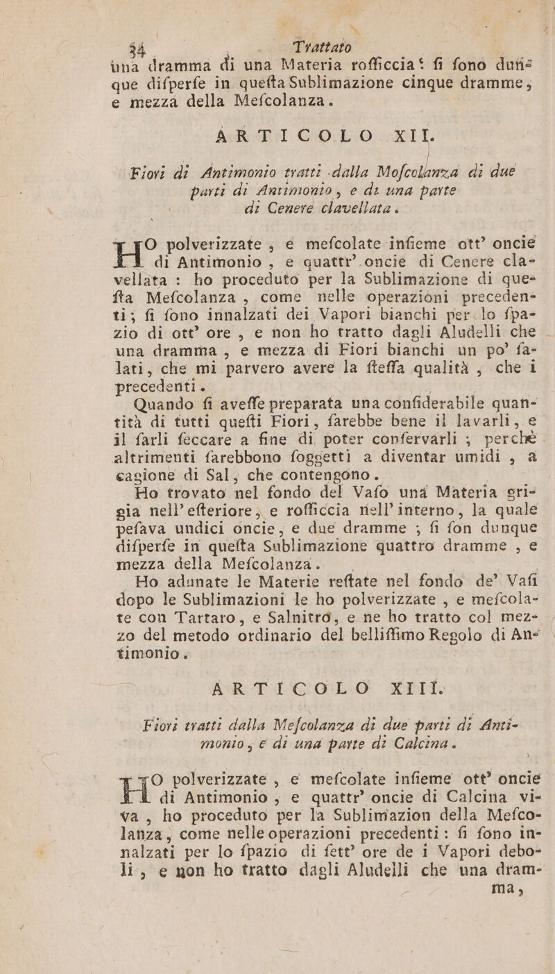 \ $4 Trattato una dramma di una Materia rofficcia* fi fono dun: que difperfe in quefta Sublimazione cinque dramme,; e mezza della Mefcolanza. hcl DM CO:E:0 XII Fiori di Antimonio tratti «dalla Mofcolanza di due parti di Antimonto, e di una parte di Cenere clavellata . O polverizzate , e mefcolate infieme ott’ oncie H di Antimonio , e quattr’ oncie di Cenere cla- vellata : ho proceduto per la Sublimazione di que- fta Mefcolanza , come nelle operazioni preceden- ti; fi fono innalzati dei Vapori bianchi per.lo fpa- zio di ott’ ore, e non ho tratto dagli Aludelli che . una dramma , e mezza di Fiori bianchi un po’ fa- lati, che mi parvero avere la fteffa qualità ; che i precedenti . | Quando fi aveffe preparata una confiderabile quan- tità di tutti quefti Fiori, farebbe bene il lavarli, e il farli feccare a fine di poter confervarli ; perchè altrimenti farebbono foggetti a diventar umidi , a cagione di Sal, che contengono. Ho trovato nel fondo del Vafo una Materia sri- gia nell’efteriore) e rofficcia nell’ interno, la quale pefava undici oncie, e due dramme ; fi fon dunque difperfe in quefta Sublimazione quattro dramme , e mezza della Mefcolanza. . Ho adunate le Materie reftate nel fondo de’ Vafi dopo le Sublimazioni le ho polverizzate , e mefcola- te con Tartaro, e Salnitro, e ne ho tratto col mez- zo del metodo ordinario del belliffimo Regolo di An timonio. AR TI'COIL.O XTII. Fiori tratti dalla Mefcolanza di due parti di Anti- monto; € di una parte di Calcina . O polverizzate , e mefcolate infieme ott’ oncie H di Antimonio , e quattr’ oncie di Calcina vi- va, ho proceduto per la Sublimazion della Mefco- lanza, come nelle operazioni precedenti: fi fono in- nalzati per lo fpazio di fett' ore de i Vapori debo- li, e non ho tratto dagli Aludeili che una dram- ma,