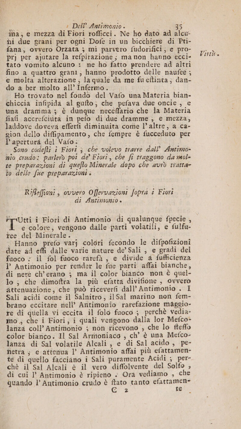 dna; e mezza di Fiori rofficci. Ne ho dato ad alcu- hi due grani per ogni Dofe in un bicchiere di Pti- fana, ovvero Orzata ; mi parvero fudorifici; e pro- pr per ajutare la refpirazione ; ma non hanno ecci- tato vomito alcuno : ne ho fatto prendere ad altri fino a quattro grani; hanno prodotto delle naufee ; e molta alterazione; la quale da me fueftinta; dan- do a ber molto all’ Infermo. va] | . Ho trovato nel fondo del Vafo una Materia bian- chiccia infipida al gufto; che pefava due oncie , e una dramma ; è dunque neceffario che la Materia fiafi accrefciuta in pefo di due dramme , e mezza, laddove doveva efferfi diminuita come l’ altre, a ca- gion dello diffipamento, che fempre è fucceduto per l’ apertura del Vafo: | EN | Sono codefti i Fiori ; che volevo trarre dall’ Antima- nio crudo: parlerò po de’ Fiori, che fi traggono da mol- te preparazioni di quefto Minerale dopo che avrò tratta- Vintù. to delle fue preparazioni . Rifleffion: ; ovvero Offervazioni fopra è Fiora di Antimano + FyUtti i Fiori di Antimonio di qualunque fpecie , e colore, vengono dalle parti volatili, e fulfu- tee del Minerale. Le LEO | Hanno prefo varj colori fecondo le difpofizioni _date ad effi dalle varie nature de’ Sali , e gradi del fuoco : il fol fuoco rarefà , e divide à fufficienza l’ Antimonio per fender le fue parti affai bianche, di nere ch’erano ; ma il color bianco non È quel- lo ; che dimoftra la più efatta divifione , ovvero attenuazione,)che può riceverfi dall’ Antimonio . I Sali acidi come il Salnitro, il Sal marino non fem- brano eccitare nell’ Antimonio rarefazione maggio- re di quella vi eccita il folo fuoco ; perchè vedia- mo ; che i Fiori, i quali vengono dalla lor Mefco- lariza col} Antimonio ; non ticevono , che lo fteflo color bianco. 11 Sal Armioniaco ; ch’ è una Mefco- Jlanza di Sal volatile Alcali , e di Sal acido, pe- hetra ; e attenua l’ Antimonio affai più efattamen- te di quello facciano i Sali puramente Acidi ; per- chè il Sal Alcali è il vero diffolvente del Solfo ; di cui l Antimonio è ripieno + Ora vediamo , che quando | Antimonio crudo è ftato tanto Rea Gs e...