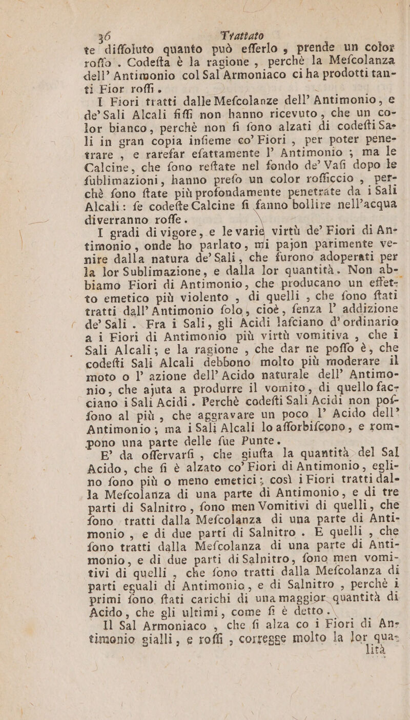te diffoluto quanto può efferlo $ prende un color raffo . Codefta è la ragione, perchè la Mefcolanza dell’ Antimonio col Sal Armoniaco ci ha prodotti tan- ti Fior roffi. cd I Fiori tratti dalle Mefcolanze dell’ Antimonio, e de’ Sali Alcali ff non hanno ricevuto, che un co- lor bianco, perchè non fi fono alzati di codefti Sa» li in gran copia infieme co’Fiori, per poter pene- trare , e rarefar efattamente l’ Antimonio ; ma le Calcine, che fono reftate nel fondo de’ Vafi dopo le fublimazioni, hanno prefo un color rofficcio , per- chè fono ftate più profondamente penetrate da i Sali Alcali: fe codefte Calcine fi fanno bollire nell’acqua diverranno roffe . I gradi di vigore, e le varie virtù de’ Fiori di An- timonio , onde ho parlato, mi pajon parimente ve- nire dalla natura de’ Sali, che furono adoperati per la lor Sublimazione, e dalla lor quantità. Non ab- biamo Fiori di Antimonio, che producano un effet to emetico più violento , di quelli , che fono ftati tratti dall’ Antimonio folo, cioè, fenza l’ addizione de’ Sali. Fra i Sali, gli Acidi lafciano d’ordinario a i Fiori di Antimonio più virtù vomitiva , che i Sali Alcali; e la ragione , che dar ne poffo è, che codefti Sali Alcali debbono molto più moderare il moto o l’ azione dell’ Acido naturale dell’ Antimo- nio, che ajuta a produrre il vomito, di quello fac- ciano i Sali Acidi. Perchè codefti Sali Acidi non pof- fono al più, che aggravare un poco l” Acido dell? Antimonio ; ma i Sali Alcali lo afforbifcono, e rom- pono una parte delle fue Punte. E’ da offervarfi, che giufta la quantità del Sal Acido, che fi è alzato co’ Fiori di Antimonio, egli- no fono più o meno emetici; così i Fiori tratti dal- la Mefcolanza di una parte di Antimonio, e di tre parti di Salnitro , fono men Vomitivi di quelli, che fono tratti dalla Mefcolanza di una parte di Anti- monio , e di due parti di Salnitro . E quelli , che fono tratti dalla Mefcolanza di una parte di Anti- monio, e di due parti di Salnitro, fono men vomi- tivi di quelli , che fono tratti dalla Mefcolanza di parti eguali di Antimonio, e di Salnitro , perchè i primi fono, ftati carichi di una maggior quantità di Acido, che gli ultimi, come fi è detto. Il Sal Armoniaco , che fi alza co i Fiori di An» timonio gialli, e roffi , corregge molto la lor qua: Ita