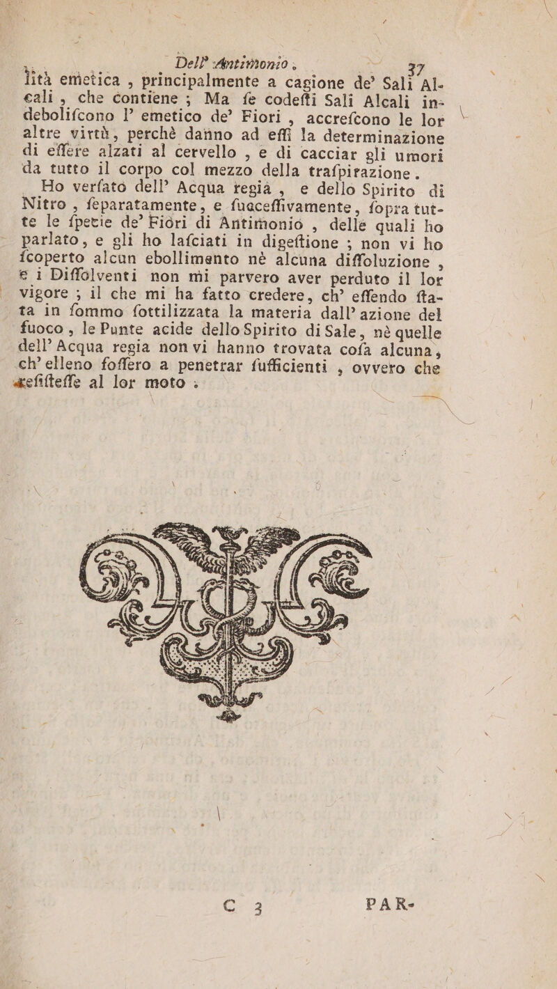 A | DelP Antimonio;, ui lità emetica , principalmente a cagione de’ Sali AL cali, che contiene ; Ma fe codefti Sali Alcali in: debolifcono l emetico de’ Fiori, accrefcono le lor altre virtà, perchè datino ad effî la determinazione di effere alzati al cervello , e di cacciar gli umori da tutto il corpo col mezzo della trafpirazione . Ho verfato dell’ Acqua regia , e dello Spirito di Nitro , feparatamente, e fuaceffivamente, fopra tut- te le fpetie de’ Fiori di Antimonio , delle quali ho parlato, e gli ho lafciati in digeftione ; non vi ho fcoperto alcun ebollimento nè alcuna diffoluzione , € i Diffolventi non mi parvero aver perduto il lor vigore ; il che mi ha fatto credere, ch’ effendo fta- ta in fommo {ottilizzata la materia dall’ azione del fuoco , le Punte acide dello Spirito di Sale, nè quelle dell’ Acqua regia non vi hanno trovata cofa alcuna, ch’ elleno foffero a penetrar fufficienti , ovvero che «efifteffe al lor moto . C 3 PAR- %