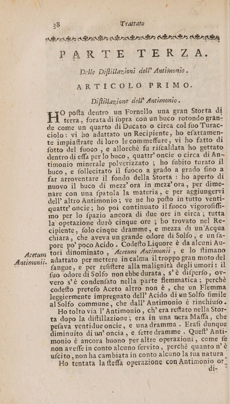 Acetum Antimontt. 38 Trattato PARTE TERZA. Delle Diftillazioni dell Antimonio. ARTICOLO PRIMO. Diftillazione dell’ Antimonio . O pofta dentro un Fornello una gran Storta di terra, forata di fopra con un buco rotondo gran- de come un quarto di Ducato o circa col fuo Turac- ciolo: vi ho adattato un Recipiente, ho efattamen- te impiaftrate di loro le commeffare, vi ho fatto di fotto del fuoco , e allorchè fu rifcaldata ho gettato dentro di effa per lo buco, quattr’ oncie o circa di An- timonio minerale polverizzato ; ho fubito turato il buco, e follecitato il fuoco a grado a grado fino a far arroventare il fondo della Storta : ho aperto di nuovo il buco di mezz’ ora in mezz'ora s per dime- nare con una fpatola la materia, e per aggiungervi dell’ altro Antimonio; ve ne ho pofto in tutto venti- quattr oncie; ho poi continuato il fuoco vigorofiffi- mo per lo fpazio ancora di due ore in eirca ; tutta la opetazione durò cinque ore ; ho trovato nel Re- cipiente, folo cinque dramme, e mezza di un’Acqua chiara, che aveva un grande odore di Solfo , e un fa- pore po’ poco Acido . Codefto Liquore è da alcuni Au- tori dinominato , Acesum Antimonit , e lo ftimano adattato per mettere in calma il troppo gran moto del fangue, e per tefiftere alla malignità degliumori: il {uo odore di Solfo non ebbe durata, s° è difperfo, ov- vero s'è condenfato nella parte flemmatica ; perchè codefto pretefo Aceto altro non è , che un Flemma leggiermente impregnato dell’ Acido di un Solfo fimile al Solfo commune, che dall’ Antimonio è rinchiufo . Ho tolto via l Antimonio, ch’ era reftato nella Stor- ta dopo la diftillazione; era in una nera Maffa, che pefava ventidue oncie, e una dramma . Erafi dunque diminuito di un’ oncia , e, fette dramme . Quel Anti- monio è ancora buono per altre operazioni, come fe non aveffe in conto alcuno fervito, perchè quanto n° È ufcito , non ha cambiata in conto alcuno la fua natura à Ho tentata la fteffa operazione con at or: