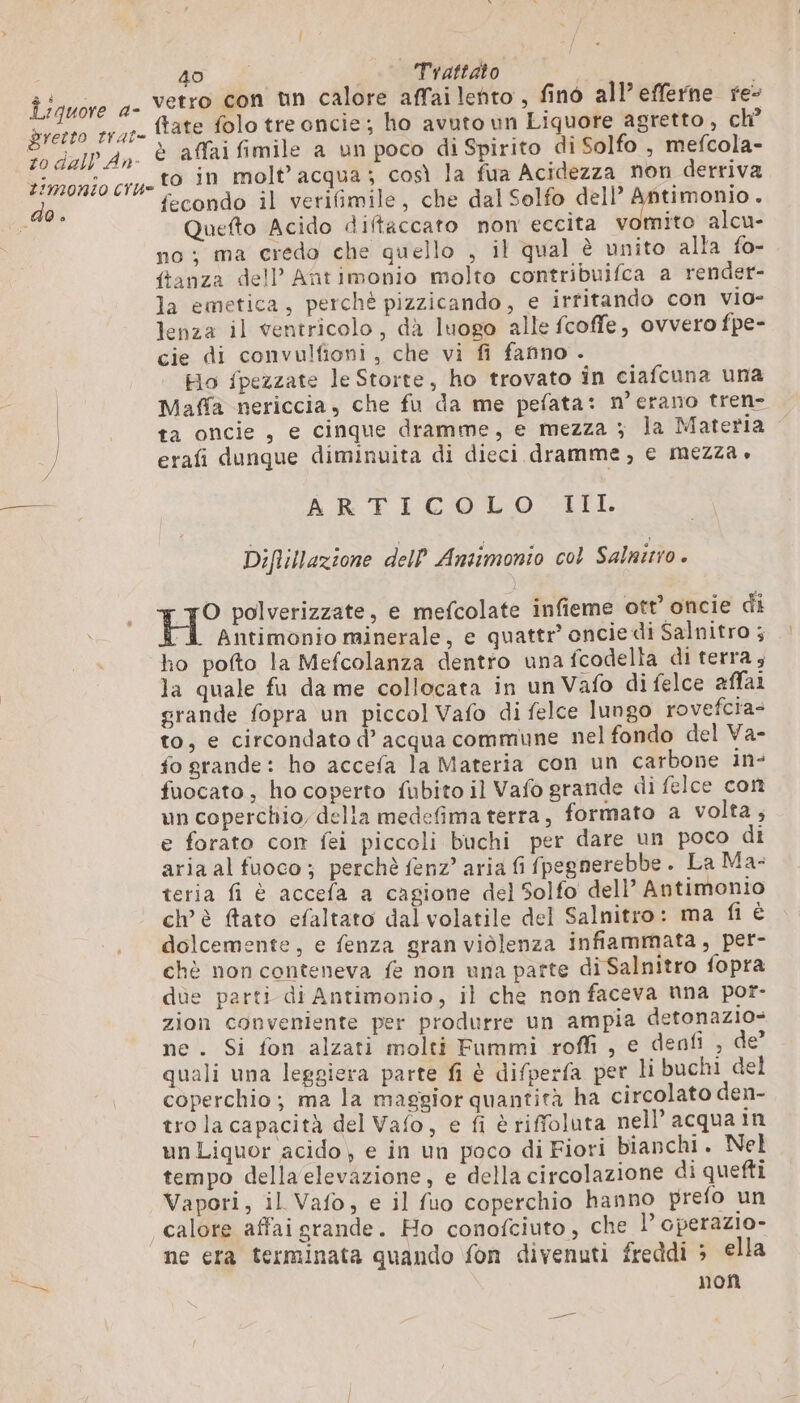 do. ME Sdi | Trattato {tate folo tre oncie; ho avuto un Liquore agretto, ch? è affai fimile a un poco di Spirito di Solfo , mefcola- to in molt’acqua; così la fua Acidezza non derriva fecondo il verifimile, che dal Solfo dell’ Antimonio. no; ma credo che quello , il qual è unito alla fo- ftanza dell’ Antimonio molto contribuifca a render- la emetica, perchè pizzicando, e irtitando con vio- lenza il ventricolo, dà luogo alle fcoffe, ovvero fpe- cie di convulfioni, che vi fi fanno . Ho fpezzate le Storte, ho trovato in ciafcuna una Maffa nericcia, che fu da me pefata: merano tren- ta oncie, e cinque dramme, e mezza ; la Materia erafi dunque diminuita di dieci dramme, e mezza » AR FICOLO EI. Diflillazione dell Ansimonio col Salnitio . H° polverizzate, e mefcolate infieme ott oncie di TL Antimonio minerale, e quattr’ oncie di Salnitro ; ho pofto la Mefcolanza dentro una fcodella di terra, la quale fu da me collocata in un Vafo di felce affai grande fopra un piccol Vafo di felce lungo rovefcra- to, e circondato d’ acqua commune nel fondo del Va- fo grande: ho accefa la Materia con un carbone in- fuocato, ho coperto fubito il Vafo grande di felce con un coperchio delia medefima terra, formato a volta, e forato con fei piccoli buchi per dare un poco di aria al fuoco; perchè fenz’ aria fi fpegnerebbe. La Ma: teria fi è accefa a cagione del Solfo dell’ Antimonio ch’ è ftato efaltato dal volatile del Salnitro: ma fi è dolcemente, e fenza gran violenza infiammata, per- chè non conteneva fe non una parte di Salnitro fopra dùe parti di Antimonio, il che non faceva nna por- zion conveniente per produrre un ampia detonazio- ne. Si fon alzati molti Fummi roffi , e denfi , de’ quali una leggiera parte fi è difperfa per li buchi del coperchio; ma la maggior quantità ha circolato den- tro la capacità del Vafo, e fi è riffoluta nell’ acqua in un Liquor acido) e in un poco di Fiori bianchi. Nel tempo della elevazione, e della circolazione di quefti Vapori, il Vafo, e il fuo coperchio hanno prefo un calore affaigrande. Ho conofciuto, che l’ cperazio- ne era terminata quando fon divenuti freddi ; ella non