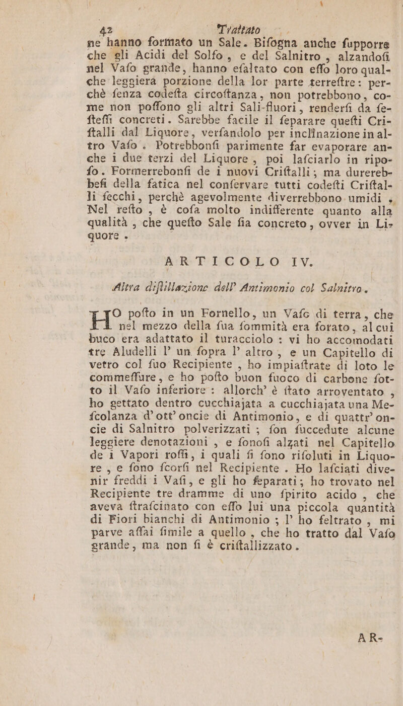 ne hanno formato un Sale. Bifogna anche fupporre che gli Acidi del Solfo, e del Salnitro , alzandofi nel Vafo grande, hanno efaltato con effo loro qual- che leggiera porzione della lor parte terreftre: per- chè fenza codefta circoftanza, non potrebbono, co- me non poffono gli altri Sali-fluori, renderfi da fe- fteffi concreti. Sarebbe facile il feparare quefti Cri- ftalli dal Liquore, verfandolo per inclinazione in al- tro Vafo . Potrebbonfi parimente far evaporare an- che i due terzi del Liquore , poi lafciarlo in ripo- fo. Formerrebonfi de i nuovi Criftalli; ma durereb- befi della fatica nel confervare tutti codefti Criftal- li fecchi, perchè agevolmente diverrebbono umidi . Nel refto , è cofa molto indifferente quanto alla qualità , che quefto Sale fia concreto, ovver in Li» quore . | ARTICOLO IV. Altra diftillazione dell Antimonio col Salnitro. O pofto in un Fornello, un Vafc di terra, che nel mezzo della fua fommità era forato, alcui buco era adattato il turacciolo : vi ho accomodati tre Aludelli 1’ un fopra l’ altro, e un Capitello di vetro col fuo Recipiente , ho impiaftrate di loto le commeffure, e ho pofto buon fuoco di carbone fot- to il Vafo inferiore : allorch’ è ftato arroventato , ho gettato dentro cucchiajata a cucchiajata una Me- fcolanza d’ott’ oncie di Antimonio, e di quattr on- cie di Salnitro polverizzati ; fon fuccedute alcune leggiere denotazioni , e fonofi alzati nel Capitello. de 1 Vapori rofiî, i quali fi fono rifoluti in Liquo- re, e fono fcorfi nel Recipiente . Ho lafciati dive- nir freddi i Vafi, e gli ho feparati; ho trovato nel Recipiente tre dramme di uno fpirito acido , che aveva ftrafcinato con effo Jui una piccola quantità di Fiori bianchi di Antimonio ; l’ ho feltrato , mi parve affai fimile a quello , che ho tratto dal Vafa grande, ma non fi è criftallizzato . A R-