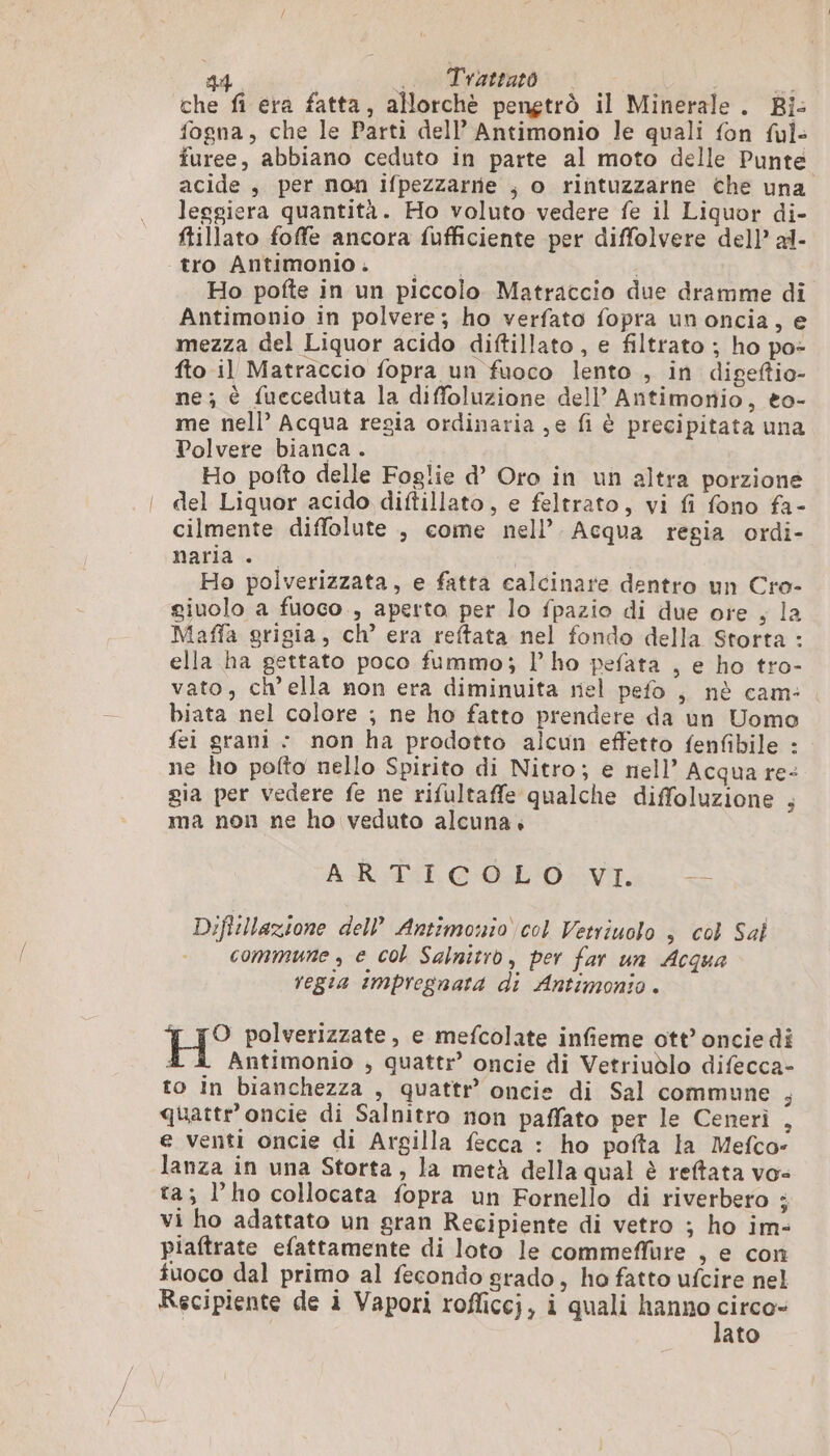 che fi era fatta, allorchè pengtrò il Minerale . Bi: fogna, che le Parti dell’ Antimonio le quali fon ful- furee, abbiano ceduto in parte al moto delle Punte acide , per non ifpezzarrie ; o rintuzzarne che una leggiera quantità. Ho voluto vedere fe il Liquor di- ftillato foffe ancora fufficiente per diffolvere del)’ al- tro Antimonio. Ho pofte in un piccolo Matraccio due dramme di Antimonio in polvere; ho verfato fopra un oncia, e mezza del Liquor acido diftillato , e filtrato ; ho po- fto il Matraccio fopra un fuoco lento , in digeftio- ne; è fueceduta la diffoluzione dell’ Antimonio, eo- me nell’ Acqua regia ordinaria ,e fi è precipitata una Polvere bianca . | Ho pofto delle Foglie d Oro in un altra porzione del Liquor acido diftillato, e feltrato, vi fi fono fa- cilmente diffolute , come nell’. Acqua regia ordi- naria . | Ho polverizzata, e fatta calcinare dentro un Cro- giuolo a fuoco , aperto per lo fpazio di due ore , la Maffa grigia, ch’ era reftata nel fondo della Storta : ella ha gettato poco fummo; lho pefata , e ho tro- vato, ch’ella non era diminuita nel pefo , nè cam: biata nel colore ; ne ho fatto prendere da un Uomo fei grani : non ha prodotto alcun effetto fenfibile : ne ho pofto nello Spirito di Nitro; e nell’ Acqua re- gia per vedere fe ne rifultaffe qualche diffoluzione , ma non ne ho veduto alcuna. ARGSI COLL'O-VI. tà Diftillazione dell’ Antimonio col Vetriuolo , col Sal commune, e col Salnitro, per far un Acqua regia impregnata di Antimonio . H° polverizzate, e mefcolate infieme ott’ oncie di Antimonio , quattr’ oncie di Vetriudlo difecca- to in bianchezza , quattr’ oncie di Sal commune 3 quattr’ oncie di Salnitro non paffato per le Ceneri , e venti oncie di Argilla fecca : ho pofta la Mefco- lanza in una Storta, la metà della qual è reftata vo- ta; l’ho collocata fopra un Fornello di riverbero ; vi ho adattato un gran Recipiente di vetro ; ho im- piaftrate efattamente di loto le commeffure , e con tuoco dal primo al fecondo grado, ho fatto ufcire nel Recipiente de à Vapori rofficcj, i quali hanno er ato
