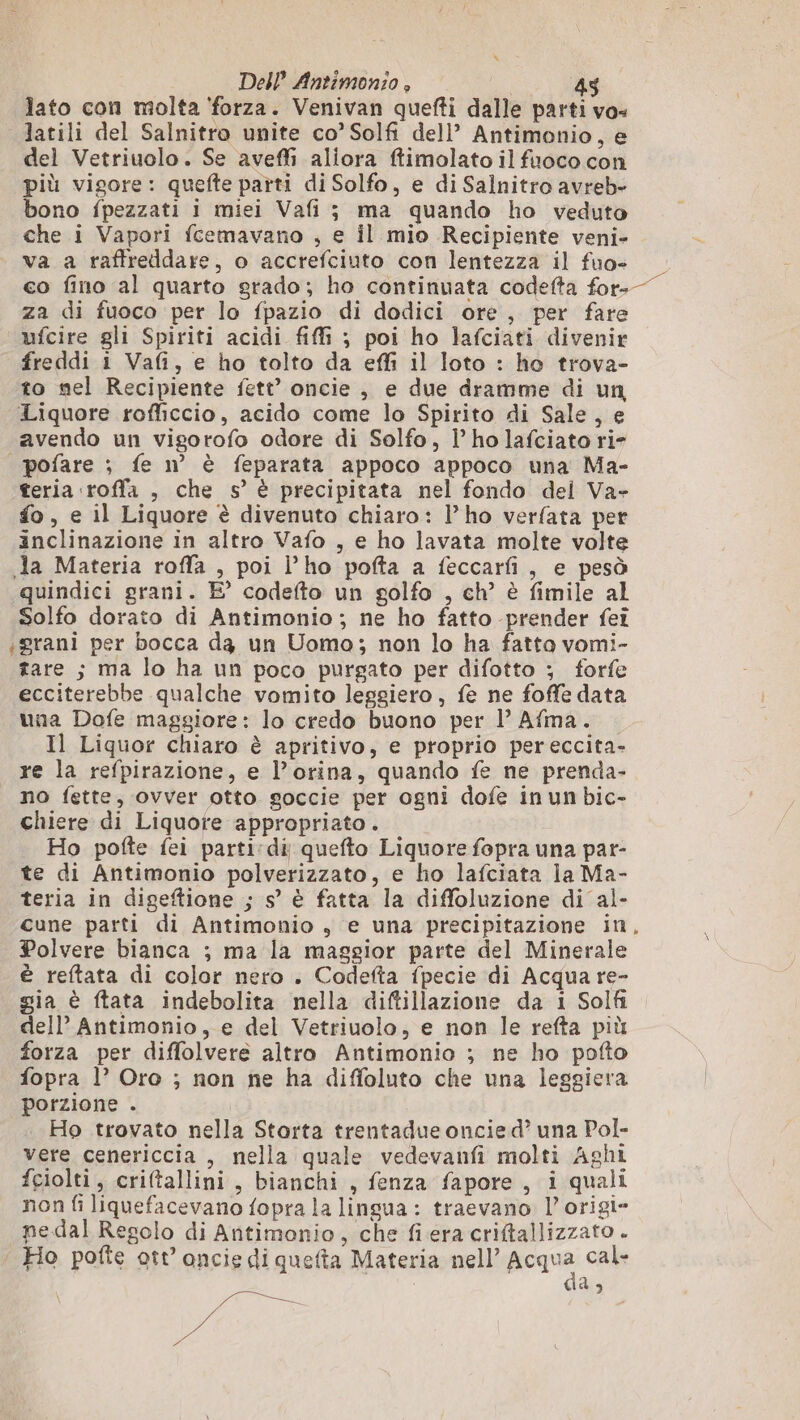 lato con molta ‘forza. Venivan quefti dalle parti vo» latili del Salnitro unite co’Solfi dell’ Antimonio, e del Vetriuolo. Se aveffi aliora ftimolato il fuoco con più vigore: quefte parti di Solfo, e di Salnitro avreb- bono fpezzati i miei Vafi ; ma quando ho veduto che i Vapori fcemavano ; e il mio Recipiente veni- va a raffreddare, o accrefciuto con lentezza il fuo+ co fino al quarto grado; ho continuata codefta for- za di fuoco per lo fpazio di dodici ore, per fare ufcire gli Spiriti acidi fiffì ; poi ho lafciati divenir freddi i Vafi, e ho tolto da effi il loto : ho trova- to mel Recipiente fett’ oncie , e due dramme di un Liquore rofficcio, acido come lo Spirito di Sale, e avendo un vigorofo odore di Solfo, l’ ho lafciato ri- | pofare ; fe n° è feparata appoco appoco una Ma- teria roffa , che s’ è precipitata nel fondo del Va» fo, e il Liquore è divenuto chiaro: l’ho verfata per inclinazione in altro Vafo , e ho lavata molte volte Ja Materia roffa , poi l’ho pofta a feccarfi, e pesò quindici grani. E’ codefto un golfo , ch’ è fimile al Solfo dorato di Antimonio ; ne ho fatto prender fei «grani per bocca dg un Uomo; non lo ha fatto vomi- tare ; ma lo ha un poco purgato per difotto ; forfe ecciterebbe qualche vomito leggiero, fe ne foffe data una Dofe maggiore: lo credo buono per l’ Afma. Il Liquor chiaro è apritivo, e proprio pereccita- re la refpirazione, e l’orina, quando fe ne prenda- no fette, ovver otto goccie per ogni dofe in un bic- chiere di Liquore appropriato. Ho pofte fei parti:di quefto Liquore fopra una par- te di Antimonio polverizzato, e ho lafciata la Ma- teria in digeftione ; s’ è fatta la diffoluzione di al- cune parti di Antimonio , e una precipitazione in Polvere bianca ; ma la maggior parte del Minerale è reftata di color nero . Codefta fpecie di Acqua re- gia è ftata indebolita nella diftillazione da 1 Solfi dell’ Antimonio, e del Vetriuolo, e non le refta più forza per diffolvere altro Antimonio ; ne ho pofto fopra |? Oro ; non ne ha diffoluto che una leggiera porzione . Ho trovato nella Storta trentadue oncied’ una Pol- vere cenericcia , nella quale vedevanfi molti Aghi fciolti, criftallini , bianchi , fenza fapore , i quali non fi liquefacevano fopra la lingua : traevano l’origi- ne.dal Regolo di Antimonio, che fiera criftallizzato . Ho pofte ott’ oncie di queta Materia nell’ Acqua cal- da, AE, 4 Be Da La
