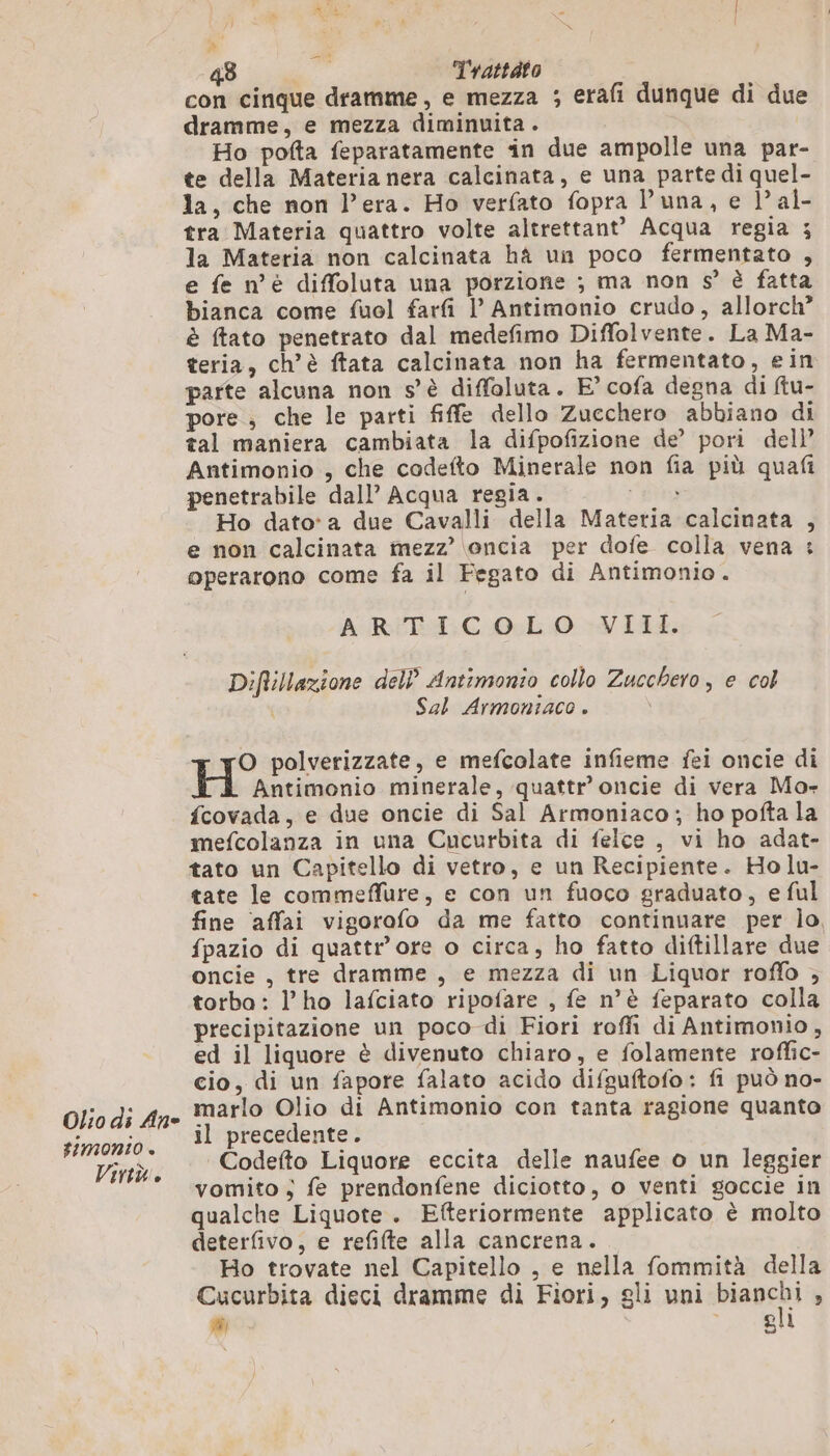 Olio di An FIMONIO + Virtu. à 48 ra Trattato con cinque dramme, e mezza ; erafi dunque di due dramme, e mezza diminuita. Ho pofta feparatamente in due ampolle una par- te della Materia nera calcinata, e una parte di quel- la, che non l'era. Ho verfato fopra Duna, e l’al- tra Materia quattro volte altrettant® Acqua regia ; la Materia non calcinata hà un poco fermentato , e fe n°è diffoluta una porzione ; ma non s° è fatta bianca come fuol farfi l Antimonio crudo, allorch” è ftato penetrato dal medefimo Diffolvente. La Ma- teria, ch’è ftata calcinata non ha fermentato, ein parte alcuna non s'è diffoluta. E° cofa degna di ftu- pore ; che le parti fiffe dello Zucchero abbiano di tal maniera cambiata la difpofizione de’ pori dell’ Antimonio , che codefto Minerale non fia più quafi penetrabile dall’ Acqua regia. eta Ho dato*a due Cavalli della Materia calcinata , e non calcinata mezz’ oncia per dofe colla vena : operarono come fa il Fegato di Antimonio. ARTICOLO VIII. Diftillazione dell’ Antimonio collo Zucchero, e col | Sal Armoniaco . O polverizzate, e mefcolate infieme fei oncie di H Antimonio minerale, quattr’ oncie di vera Mo- fcovada, e due oncie di Sal Armoniaco; ho pofta la mefcolanza in una Cucurbita di felce , vi ho adat- tato un Capitello di vetro, e un Recipiente. Ho lu- tate le commeffure, e con un fuoco graduato, e ful fine affai vigorofo da me fatto continuare per lo, fpazio di quattr’ore o circa, ho fatto diftillare due oncie , tre dramme , e mezza di un Liquor roffo ; torba : lho lafciato ripofare , fe n’è feparato colla precipitazione un poco di Fiori roffi di Antimonio, ed il liquore è divenuto chiaro, e folamente roffic- cio, di un fapore falato acido difsuftofo: fi può no- marlo Olio di Antimonio con tanta ragione quanto il precedente. Codefto Liquore eccita delle naufee o un leggier vomito ; fe prendonfene diciotto, o venti goccie in qualche Liquote. Efteriormente applicato è molto deterfivo, e refifte alla cancrena. Ho trovate nel Capitello , e nella fommità della Cucurbita dieci dramme di Fiori, gli uni biagcni  # 1 Agli