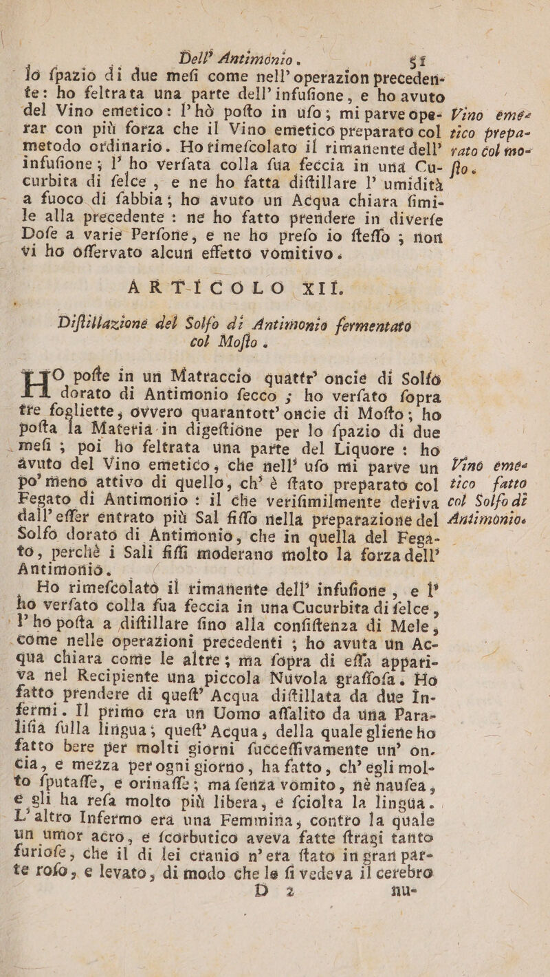 | Jo fpazio di due mefi come nell’ operazion preceden- fe: ho feltrata una parte dell’ infufione, e ho avuto del Vino emetico: l’hò pofto in ufo; mi parveope- Vino éme: rar con più forza che il Vino emetico preparato col rico prepa- metodo ordinario. Hotimefcolato il rimanente dell +40 col m0o- infufione ; l ho verfata colla fua feccia in una Cu- flo. curbita di felce , e ne ho fatta diftillare l umidità a fuoco di fabbia; ho avuto un Acqua chiata fimi- le alla precedente : ne ho fatto prendere in diverfe Dofe a varie Perforie, e ne ho prefo io fteflo ; non vi ho offervato alcun effetto vomitivo. ARTICOLO XII. Diftillazione del Solfo di Antimonio fermentato col Mofto è DIO pofte in un Matraccio quattr oncie di Solfo dorato di Antimonio fecco ; ho verfato fopra tre fogliette; ovvero quarantott’ oncie di Mofto; ho potta la Mafetia.in digeftione per lo fpazio di due .mefi ; poi ho feltrata una parte del Liquore : ho . avuto del Vino emetico, che nell’ ufo mi parve un Vino eme&lt; po” mieno attivo di quello, ch? è ffato preparato col #ic0. fatto Fegato di Antimonio : il che verifimilmente detiva co/ Solfo de dall’ effer entrato più Sal fio nella preparazione del Ar4monios Solfo dorato di Antimonio, che in quella del Fega- to, perché i Sali fili moderano molto la forza dell’ Antimonio. fn RTAS Ho rimefcolato il rimanente dell’ infufione , e 1? o verfato colla fua feccia in una Cucurbita di felce, ‘lho pofta a diftillare fino alla confifenza di Mele, «come nelle operazioni precedenti ; ho avuta un Ac- qua chiara come le altre; ma fopra di effa appati- va nel Recipiente una piccola Nuvola graffofa. Ho fatto prendere di quel’ Acqua diftillata da due În- fetmi. Il primo era un Uomo affalito da vria Para- lifia fulla lingua; que’ Acqua; della quale gliene ho = fatto bere per molti giorni fucceffivamente un’ on. cia, e mezza perogni giorno, ha fatto, ch’ egli mol- to fputaffe, e orinaffz; ma fenza vomito, nè naufea, € sli ha refa molto più libera; e fciolta la lingua. L'altro Infermo era una Femmina, contro la quale un umor acro, e fcorbutico aveva fatte ftragi tanto furiofe, che il di lei cranio n’eta ftato in gran par- te rofo, e levato, di modo che le fi vedeva il cerebro PA - fue