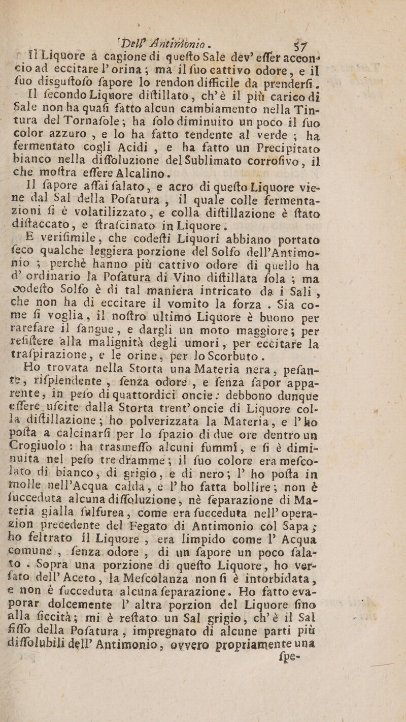  Il Liquore à cagione di quefto Sale dev? effer accons cio ad eccitare l’orina ; ma il fio cattivo odore, e il fuo dissuftofo fapore lo rendon difficile da prenderfi. Il fecondo Liquore diftillato, ch’è il più carico di Sale non ha quafi fatto alcun cambiamento nella Tin- tura del Tornafole; ha folo diminuito un poco il fuo color azzuro , e lo ha fatto tendente al verde ; ha fermentato cogli Acidi, e ha fatto un Precipitato bianco nella diffoluzione del Sublimato corrofivo, il che moftra effere Alcalino. sti Il fapore affaifalato, e acro di quefto Liquore vie- ne dal Sal della Pofatura , il quale colle fermenta- zioni fi è volatilizzato, e colla diftillazione è ftato diftaccato, e ftrafcinato in Liquore. _ E verifimile, che codefti Liquori abbiano portato feco qualche leggiera porzione del Solfo dell’Antimo- nio ; perchè hanno più cattivo odore di quello ha e’ ordinario la Pofatura di Vino diftillata fola ; ma vodefto Solfo è di tal maniera intricato da i Sali A che non ha di eccitare il vomito la forza . Sia co- me fi voglia, il noftro ultimo Liquore è buono per rarefare il fangue, e dargli un moto maggiore; per refiltere alla malignità degli umori, per eccitare la trafpirazione, e le orine; per lo Scotbuto. o Ho trovata nella Storta una Materia nera, pefan- te, rifplendente , fenza odore:, e fenza fapor appa- rente, in pefo diquattordici oncie: debbono dunque effere ufcite dalla Storta trent’oncie di Liquore col- la diftillazione; ho polverizzata la Materia, e l'ho pofta a calcinarfi per lo fpazio di due ore dentro un Crogiuolo : ha trasmeffo alcuni fammi, e fi è dimi- nuita nel pefo tredramme; il fuo colore era mefco- lato di bianco, di grigio, e di nero; l’ ho pofta in molle nell’Acqua calda, e l’ ho fatta bollire; non è fucceduta alcuna diffoluzione, nè feparazione di Ma- teria gialla falfurea, come era fucceduta nell’ opera- zion precedente del Fegato di Antimonio col Sapa; ho feltrato il Liquore , era limpido come 1’ Acqua comune., fenza odore, di un fapore un poco fala- to . Sopra una porzione di quefto Liquore, ho Ver- fato dell Aceto, Ja Mefcolanza nonfi è intorbidata, e non è fucceduta alcuna feparazione. Ho fatto eva- portar dolcemente | altra porzion del Liquore fino alla ficcità; mi è reftato un Sal grigio, ch’ è il Sal fiffo della Pofatura; impregnato di alcune parti più diffolubili dell’ Antimonio, ovvero sil a A P C1