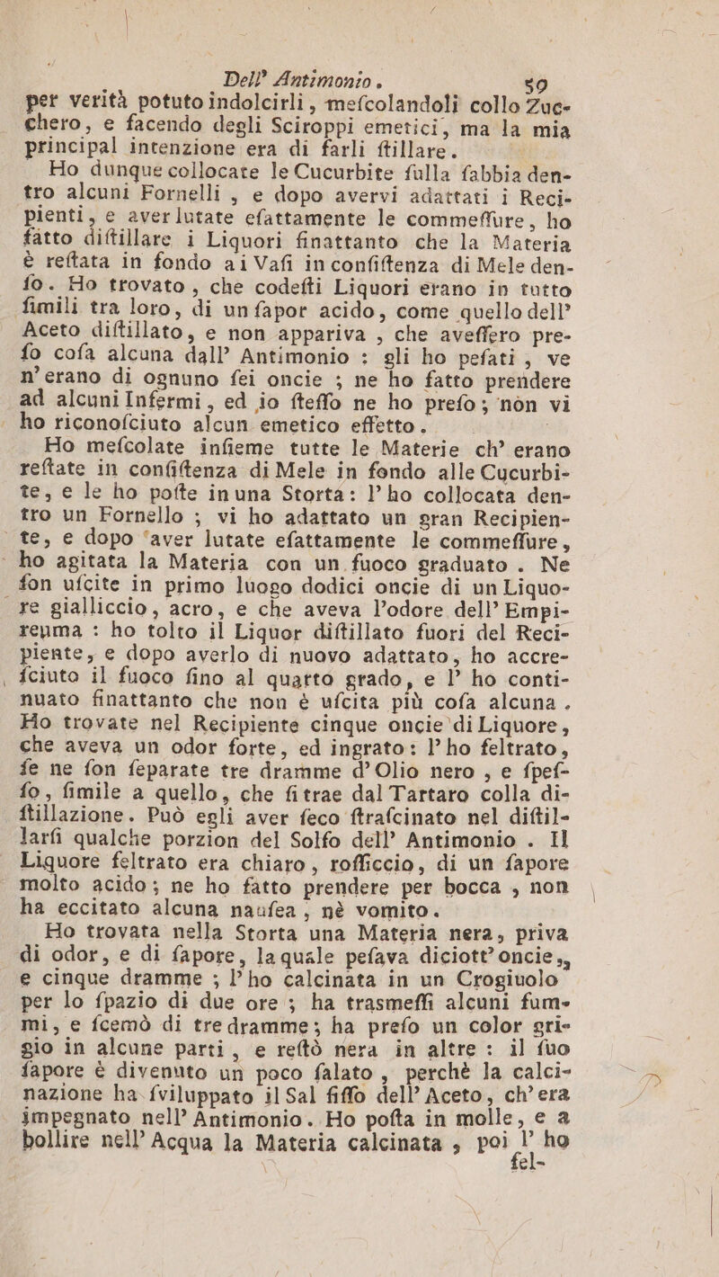 per verità potuto indolcirli, mefcolandoli collo Zuc- chero, e facendo degli Sciroppi emetici, ma la mia principal intenzione era di farli ftillare. | Ho dunque collocate le Cucurbite fulla fabbia den- tro alcuni Fornelli , e dopo avervi adattati i Reci- pienti, e averlutate efattamente le commeffure, ho fatto diftillare i Liquori finattanto che la Materia è reftata in fondo aiVafi inconfiftenza di Mele den- fo. Ho trovato, che codefti Liquori erano in tutto fimili tra loro, di unfapor acido, come quello dell Aceto diftillato, e non appariva , che aveffero pre- fo cofa alcuna dall’ Antimonio : gli ho pefati, ve n’erano di ognuno fei oncie ; ne ho fatto prendere ad alcuni Infermi, ed io fteffo ne ho prefo; non vi . ho riconofciuto alcun emetico effetto. i Ho mefcolate infieme tutte le Materie ch’ erano reftate in confiftenza di Mele in fondo alle Cucurbi- te, e le ho pofte inuna Storta: l’ho collocata den- tro un Fornello ; vi ho adattato un sran Recipien- te, e dopo ‘aver lutate efattamente le commeflure, ‘ ho agitata la Materia con un fuoco graduato . Ne fon ufcite in primo luogo dodici oncie di un Liquo- re gialliccio, acro, e che aveva l’odore dell’ Empi- reuma : ho tolto il Liquor diftillato fuori del Reci- piente, e dopo averlo di nuavo adattato, ho accre- | fciuto il fuoco fino al quarto grado, e l’ ho conti- nuato finattanto che non è ufcita più cofa alcuna . Ho trovate nel Recipiente cinque oncie di Liquore, che aveva un odor forte, ed ingrato: l’ho feltrato, fe ne fon feparate tre dramme d’Olio nero , e fpef- fo, fimile a quello, che fitrae dal Tartaro colla di- ftillazione. Può egli aver feco ftrafcinato nel diftil- larfi qualche porzion del Solfo dell’ Antimonio . Il Liquore feltrato era chiaro, rofficcio, di un fapore | molto acido; ne ho fatto prendere per bocca , non ha eccitato alcuna naufea, nè vomito. ) Ho trovata nella Storta una Materia nera, priva di odor, e di fapore, laquale pefava diciott’ oncie,, e cinque dramme ; l’ho calcinata in un Crogiuolo per lo fpazio di due ore ; ha trasmeffi alcuni fum- mi, e fcemò di tre dramme; ha prefo un color gri- gio in alcune parti, e reftù nera in altre : il fuo fapore è divenuto un poco falato , perchè la calci- nazione ha fviluppato il Sal fiffo dell Aceto, ch'era impegnato nell’ Antimonio. Ho pofta in molle, e a bollire nell’ Acqua la Materia calcinata , poi ho