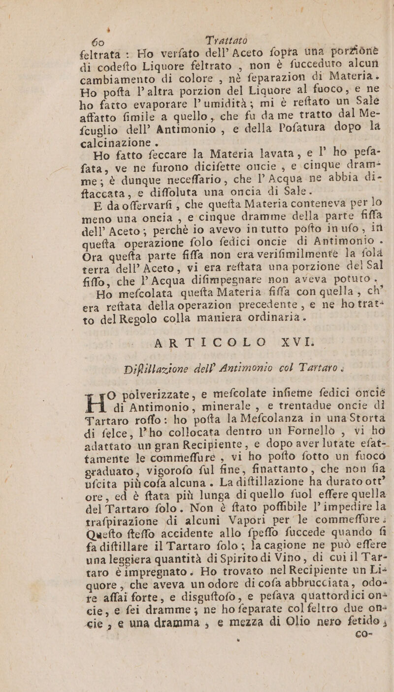 % 60 Trattato | feltratà : Ho verfato dell Aceto fopta una porZiônè di codefto Liquore féltrato , non è fucceduto alcun cambiamento di colore , nè feparazion di Materia. Ho pofta l’altra porzion del Liquore al fuoco, e ne ho fatto evaporare l'umidità; mi è reftato un Sale affatto fimile a quello, che fu da me tratto dal Me- fcuglio dell’ Antimonio , e della Pofatura dopo la calcinazione . Ho fatto feccare la Materia lavata, e l' ho pefa- fata, ve ne furono dicifette oncie , e cinque dram- me; è dunque neceffario, che l’ Acqua ne abbia di- ffaccata, e diffoluta una oncia di Sale. E daoffervarfi, che quefta Materia conteneva per lo meno ura oneia , e cinque dramme della parte fiffa dell’ Aceto; perchè io avevo in tutto pofto inufo, if quefta operazione folo fedici oncie di Antimonio . Ora quefta parte fiffa non era verifimilmente la fola terra dell’ Aceto, vi era reftata una porzione del Sal filo, che l'Acqua difimpegnare non aveva potuto . Ho mefcolata quefta Materia fiffa con quella, ch” era reitata della operazion precedente, e ne ho trat: to del Regolo colla maniera ordinaria . ARTICOLO XVI Diftillazione dell’ Antimonio col Tartaro . O polverizzate, e mefcolate infieme fedici oncié H di Antimonio, minerale , e trentadue oncie di Tartaro roffo: ho pofta la Mefcolanza in una Storta di felce, l’ho collocata dentro un Fornellò , vi hd adattato un gran Recipiente, e dopo aver lutate efat- tamerite le commeffure , vi ho pofto fotto un fuoco graduato, vigorofo ful fine, finattanto , che non fia ufcita piùcofa alcuna . La diftillazione ha durato ott’ ore, ed è ftata più lunga di quello fuol effere quella del Tartaro folo. Non è ftato poffibile 1’ impedire la trafpirazione di alcuni Vapori per le commeffure : Quefto fteffo accidente allo fpeffo fuccede quando fi fa diftillare il Tartaro folo ; la cagione ne può effere una leggiera quantità di Spirito di Vino, di cui il Tar- taro è impregnato. Ho trovato nel Recipiente un Li+ quore , che aveva un odore di cofa abbrucciata, odo- re affai forte, e disguftofo, e pefava quattordici on* cie, e fei dramme; ne ho feparate col feltro due on: cie , e una dramma ; e mezza di Olio nero fetido ; co- è