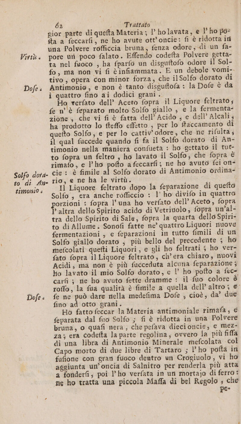 VIVIÙ è Dofe é Solfo dora- to di An- timoni0 5 Dofe é 62 Trattato gior parte di quefta Materia; 1° holavata, € l’ ho pis fa a feccarfi, ne ho avute ott’oncie: fi è ridotta in una Polvere rofficcia bruna, fenza odore, di un fa- pore ur poco falato. Effendo codefta Polvere getta- ta nel fuoco ; ha fparfo un disguftofo odore il Sol- fo, ma non vi fi è infiammata. E un debole vomi-. tivo, opera con minor forza, che il Solfo dorato di Antimonio, e non è tanto disguftofa : la Dofe è da i quattro fino ai dodici grani . | Ho verfato dell’ Aceto fopra il Liquote feltrato ; fe n°'è feparato molto Solfo giallo ; e la fermenta- zione che vi fi è fatta dell’Acido ; e dell Alcali; ha prodotto lo fteffo effetto ; per lo flaccamento di quefto Solfo; e per lo cattiv’ odore, che ne tifulta ; il qual fuccede quando fi fa il Solfo dorato di An- timonio nella maniera confueta : ho gettato il tut- to fopra un feltro , ho lavato il Solfo, che fopra è rimafo, e l'ho pofto afeccarfi; ne ho avuto fei on- cie : è fimile al Solfo dorato di Añtimonio ordina- rio, e ne ha le virtù. ILS | Il Liquore feltrato dopo la fepatazione di quefto Solfo , era anche rofficcio : 1’ ho divifo in quattro porzioni : fopta l'una ho vetfato dell’ Aceto, fopra l’altra dello Spirito acido di Vetriuolo, fopra un’al- tra dello Spirito di Sale, fopra la quarta dello Spiri- to di Allume. Sonofi fatte ne’ quattro Liquori riuove fermentazioni , e feparazioni in tutto fimili di un Solfo giallo dorato ; più bello del precedente ; ho mefcolati quefti Liquori, e gli ho feltrati ; ho ver- fato fopra il Liquore feltrato, ch’era chiato, nuovi Acidi, ma non è più fucceduta alcuna feparazione ; ho lavato il mio Solfo dorato, e l’ ho pofto a fece carfi ; ne ho avuto fette drammie : il fuo colore è roffo, la fua qualità è fimile a quella dell altro ; e’ fe ne può dare nella medefima Dofe ; cioè; da? due fino ad otto grani. o | Ho fattofeccar la Materia antimoniale rimafa, e feparata dal fuo Solfo ; fi è ridotta in una Polvere bruna, o quafi nera, che pefava diecioncie; € mez- za; era codefta la parte regolina, ovvero la più fifa di una libra di Aritimonio Minerale mefcolata col Capo morto di due libre di Tartaro ; l’ho pofta in fufione con gran fuoco dentro un Crogiuolo, vi ho aggiunta un’oncia di Salnitro per renderla più atta a fonderfi, poi l’ho verfata in un mortajo di ferro: ne ho tratta una piccola Maffa di bel Regolo ; che pe-