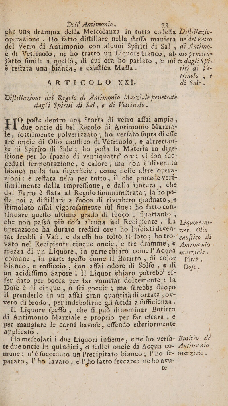 &amp; Dell Antimonio. NS che una dramma, della Mefcolanza in tutta codefta D'ff:Hazia- operazione . Ho fatto diftillare nella fteffa maniera ne del Verro del Vetro di Antimonio con alcuni Spiriti di Sal , di Antimo. e di Vetriuolo; ne ho tratto un Liquore bianco, af- 1250 penerre= fatto fimile a quello, di cui ora ho parlato , e mi so dagli SP. è reftatà una bianca, e cauftica Maffa. riti di Ve-  trinolo , € ARTICOLO XXI. di Sale. Diftillazione del Regolo di Antimonio Marziale penetrate dagli Spiriti di Sal, e di Vetriuolo. ‘r yO pofte dentro una Storta di vetro affai ampia, H due oncie di bel Regolo di Antimonio Marzia- le, fottilmente polverizzato ; ho verfato fopra di efle tre oncié di Olio cauftico di Vetrinolo, e altrettan- te di Spirito di Sale : ho pofta la Materia in dige- fiione per lo fpazio di ventiquattr’ ore; vi fon fuc- ceduti fermentazione, e calore; ma non è ‘divenuta bianca nella fua fuperficie , come nelle altre opera- zioni: è reftata nera per tutto, il che procede veri- fimilmente dalla impreffone, e dalla tintura , che dal Ferro è ftata al Regolo fommimiftrata ; la ho po- fta poi a diftillare a fuoco di riverbero graduato, € itimolato affai vigorofamente ful fine: ho fatto con- tinuare quefto ultimo grado di fuoco , finattanto , che non pafsò più cofa alcuna nel Recipiente . Là Liquorecu- operazione ha durato tredici ore: ho lafciatidiven- yer. O/i0 tar freddi i Vafi, e daeffi ho toito il-loto; hotro-'cqufiico di vato nel Recipiente cinque oncie, e tre dramme, € Ayrimonlo finezza di un Liquore, in partechiaro comel’ Acqua yysyziale. comune , in parte fpeflo come il Butirro , di color px. bianco, e rofficcio , con affai odore di Solfo , e di pofe. un acidiffimo Sapore . Il Liquor chiaro potrebb” ef- fer dato per bocca per far vomitar dolcemente : la Dofe è di cinque , 0 fei goccie ; ma farebbe duopo il prenderlo in un affai gran quantità di orzata , ov- vero di brodo, perindebolitne gli Acidi a fufficienza . Il Liquore fpeffo , che fi può dineminar Butirro di Antimonio Marziale è proprio per far efcara , € per mangiare le carni bavofe, effendo efteriormente | applicato . re Ho mefcolati i due Liquori infieme, e ne ho verfa- Burrro di te due oncie in quindici, o fedici oncie di Acqua co- Aatmonzo mune ; n°’ fucceduto un Precipitato bianco ; l’ho fe- marziale . parato, l’ho lavato, e ho fatto feccare: ne ho avu- te mn
