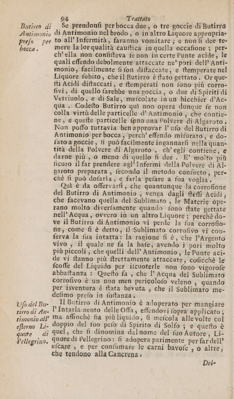 Antimonio prefo per bocca . 04 Trattato °° VBA di Antimonio nel brodo ; 0 in altro Liquore appropria- to all’ Infermità, faranno vomitare ; e nonfi dee te- mere la lorqualità cauftica in quella occafione ; pet- ch’ella non confifteva fe non incerte Punte acide, le quali effendo debolmente attaccate ne’ pori dell’ Anti- monio; facilmente fifon diftaccate, e ftemperate nel Liquore fubito; cheil Butitro è ftato gettato. Or que- iti Acidi diftaccati, e temperati non fono più corro- fivi, di quello farebbe una soccia, o due di Spiriti di Vetriuolo, e di Sale) mefcolate inun bicchier d’Ac- qua . Codefto Butirro quì non opera dunque fe non colla virtù delle particelle «d’ Antimonio , che contie- ne, e quefte particelle fono una Polvere di Alsaroto : Non poffo tuttavia ben approvar P ufo del Butirro di Antimonio per bocca; perch’ effendo mifurato, e do- fato a goccie, fi può facilmente ingannarfi nella quan- tità della Polvere di Algaroto , ch’ egli contiene, € darne più, o meno di quello fi dee . E’ molto più ficuro il far prendere agl’Infermi della Polvere di Al- garoto preparata; fecondo il metodo confueto, per» chè fi può dofarla, e farla pefare a fua voglia. Quì è da offervarfi, che quanturique la corrofiorie del Butirro di Antimonio ; venga dagli feffi Acidi; che facevano quella del Sublimaro , le Materie ope- rano molto diverfamente quando fono ftate pettate nell’ Acqua, ovvero in un altro Liquore ; perchè do- ve il Butirro di Antimonio vi perde la fua corrofio- ñe, come fi è detto; il Sublimato cortofivo vi con- ferva la fua intatta: la ragione fi è, che l’Argento vivo ; il quale ne fa la bafe, avendo i pori molto più piccoli; che quelli dell’ Antimonio, le Punte aci- de vi ftanno più ftrettamente attaccate, coficchè le fcofle del Liquido per ifcuotetle non fono visorofe abbaftanza : Quefto fa ; che 1° Acqua del Sublimato corrofivo è un non men pericolofo veleno , quando per ‘isventura è ftata bevuta ; che il Sublimato me- Ufo del Bu- | tirro di An- simonto all’ efterno L:- quore di Pellegrino. Il Butirro di Antimonio è adoperato per mangiare ’Intarlamento delle Offa; effendovi fopra applicato ; ma affinchè fia più liquido, fi mefcola alle volte col doppio del fuo pefo di Spirito di Solfo e quefto è quel; che fi dinomina dalnome del fuo Autore, Li- quore di Pellegrino: fi adopera parimente per far dell’ efcare ; e per confumare le carni bavofe , o altre, che tendono alla Cancrena . Deis