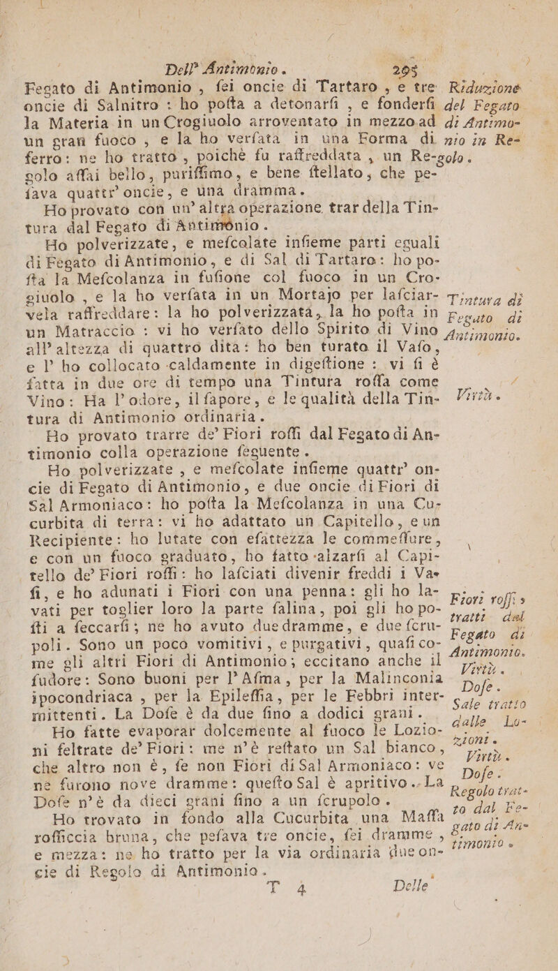 3 Del} Antimonio . 205. + Fegato di Antimonio , fei oncie di Tartaro , e tre Riduzione oncie di Salnitro : ho potta a detonarfi , e fonderfi del Fegaro la Materia in un Crogiuolo arroventato in mezzo.ad di Anrimo- un gran fuoco , € la ho verfata in una Forma di zio iz Re- ferro: ne ho tratto , poichè fu raffreddata , un Re-solo. solo affai bello, puriffimo, e bene ftellato , che pe- {ava quattr oncie, e una dramma. Ho provato con un” alc operazione trar della Tin- tura dal Fegato di Aftimònio . Ho polverizzate, e mefcalate infieme parti eguali di Fegato di Antimonio, e di Sal di Tartaro: ho po- ffa la Mefcolanza in fufione col fuoco in un Cro- giuolo , e la ho verfata in un Mortajo per lafciar- T;,surg di vela raffreddare: la ho polverizzata, la ho pofta in Fr, Pi de un Matraccio : vi ho verfato dello Spirito di Vino pi nato all altezza di quattro dita: ho ben turata il Vafo, MIRO: e l’ ho collocato caldamente in digeftione : vi fi è fatta in due ore di tempo una Tintura rofa come ; / Vino: Ha l’odore, il fapore, e le qualità della Tin- Virtù. tura di Antimonio ordinaria. Ho provato trarre de’ Fiori roffi dal Fegato di An- timonio colla operazione feguente . Ho polverizzate , e mefcolate infieme quattr’ on- cie di Fegato di Antimonio, e due oncie diFiori di Sal Armoniaco: ho pofta la Mefcolanza in una Cu- curbita di terra: vi ho adattato un Capitello, e un Recipiente: ho lutate con efattezza le commeflure, e con un fuoco graduato, ho fatto-alzarfi al Capi- tello de’ Fiori roffi: ho lafciati divenir freddi 1 Va» fi, e ho adunati i Fiori con una penna: gli ho la- vati per toglier loro la parte falina, poi gli ho po- ca {ti a feccarfi;} ne ho avuto due dramme, e due fcru- Hg Ù poli. Sono un poco vomitivi, e purgativi, quafi co- Fegato di me gli altri Fiori di Antimonio; eccitano anche il Antimonto. fudore: Sono buoni per l'Afma, per la Malinconia A ipocondriaca , per la Epileffia, per le Febbri inter- i mittenti. La Dofe è da due fino a dodici grani. Sale fr a820 Ho fatte evaporar dolcemente al fuoco le Lozio- dalle Lo- ni feltrate de” Fiori: me n°è reftato un Sal bianco, #95: che altro non è, fe non Fiori di Sal Armoniaco: ve ne furono nove dramme: quefto Sal è apritivo..La Dofe n’ è da dieci grani fino a un fcrupolo. Ho trovato in fondo alla Cucurbita una Maffa $i. rofficcia bruna, che pefava tre oncie, fei dramme , 8150 40/07 e mezza: ne ho tratto per la via ordinaria due on. ‘9999259 * gie di Regolo di Antimonio. Fior: roffi 5 Regolo late to dal Fe- è FRA Delle