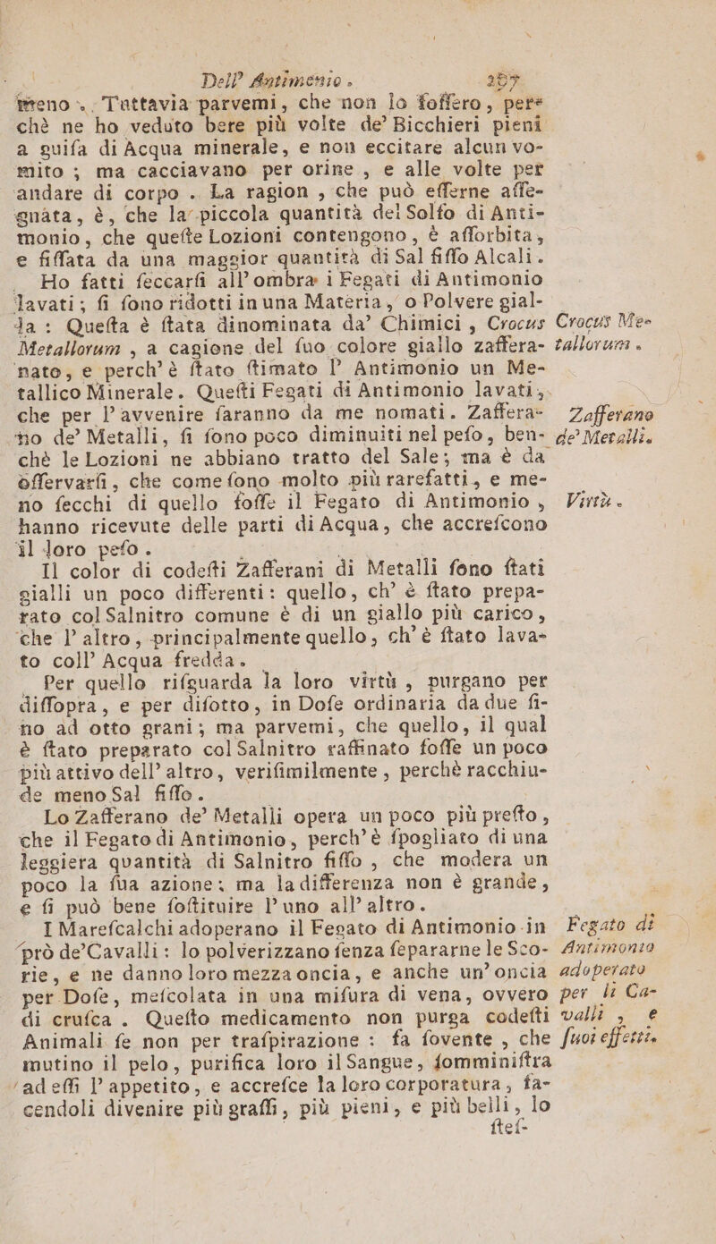 sa Dell Antimenio . 257 feno . Tattavia parvemi, che non Îo foffero, pete chè ne ho veduto bere più volte de’ Bicchieri pieni a guifa di Acqua minerale, e nou eccitare alcun vo- mito ; ma cacciavano per orine , e alle volte per ‘andare di corpo . La ragion , che può efferne affe- gnata, è, che la piccola quantità dei Solfo di Anti- monio, che quefte Lozioni contengono, è afforbita, e fiffata da una maggior quantità di Sal fiffo Alcali. . Ho fatti feccarfi all’ ombra i Fegati di Antimonio lavati; fi fono ridotti inuna Materia, o Polvere gial- Ja : Quefta è ftata dinominata da’ Chimici, Crocus Metallorum , a cagione del fuo colore giallo zaffera- ‘nato, e perch’è ftato ftimato l Antimonio un Me- che per l’ avvenire faranno da me nomati. Zaffera- chè le Lozioni ne abbiano tratto del Sale; ma è da 6ffervarfi, che come fono molto più rarefatti., e me- no fecchi di quello foffe il Fegato di Antimonio , hanno ricevute delle parti di Acqua, che accrefcono ‘il Joro pefo. i PURA Il color di codefti Zafferani di Metalli fono ftati gialli un poco differenti: quello, ch’ è ftato prepa- rato colSalnitro comune è di un giallo più carico, ‘che l’ altro, principalmente quello, ch'è ftato lava» to coll’ Acqua fredda. . _ Per quello rifguarda la loro virtù, purgano per diffopta, e per difotto, in Dofe ordinaria da due fi- no ad otto grani; ma parvemi, che quello, il qual è ftato preparato col Salnitro raffinato foffe un poco più attivo dell’ altro, verifimilmente , perchè racchiu- de meno Sal fiffo. i Lo Zafferano de’ Metalli opera un poco più prefto , che il Fegato di Antimonio, perch’è fpogliato di una leggiera quantità di Salnitro fiffo , che modera un poco la fua azione: ma ladifferenza non è grande, e fi può bene foftituire l'uno all’ altro. I Marefcalchi adoperano il Fegato di Antimonio in ‘prò de’Cavalli: lo polverizzano fenza fepararne le Sco- rie, e ne danno loro mezza oncia, e anche un’oncia per Dofe, mefcolata in una mifura di vena, ovvero di crufca . Quefto medicamento non purga codefti Animali fe non per trafpirazione : fa fovente , che mutino il pelo, purifica loro il Sangue, fomminiftra /adeffi l’ appetito, e accrefce la loro corporatura, fa- cendoli divenire più graffi, più pieni, e più pee 4 € - Crocus Mes tallorurna » Zafferano de Meralli. Virtù. Fegato di Antimonto adoperato per li Ca- valli , € Suoi efferez.