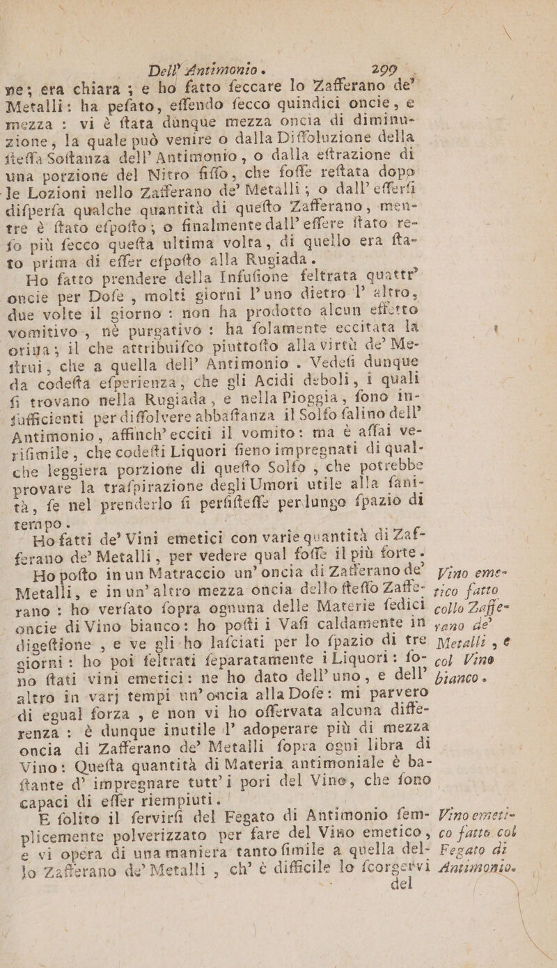 ve; era chiara ; e ho fatto feccare lo Zafferano de” Metalli: ha pefato, effendo fecco quindici oncie, € mezza : vi è ftata dunque mezza oncia di diminu- zione; la quale può venire o dalla Diffoluzione della tea Softanza dell’Antimonio, o dalla eftrazione di una potzione del Nitro fiffo, che fofle reftata dopp Je Lozioni nello Zafferano de’ Metalli; o dall’ efferfi difperfa qualche quantità di quefto Zafferano, men- tre è ftato efpofto; o finalmente dall effere itato re- fo più fecco quefta ultima volta, di quello era fta- to prima di effer efpofto alla Rugiada. Ho fatto prendere della Infufione feltrata quattr® oncie per Dofe , molti giorni Puno dietro 1’ altro, due volte il giorno : non ha prodotto alcun effetto vomitivo, nè purgativo : ha folamente eccitata la t otiga ; il che attribuifco piuttofto alla virtù de’ Me- strui, che a quella dell’ Antimonio . Vedefi dunque da codefta efperienza, che gli Acidi deboli, i quali fi trovano nella Rugiada, e nella Pioggia, fono in- fufficienti per diffolvere abbaffanza il Solfo falino dell’ Antimonio, affinch’ ecciti il vomito: ma è affai ve- riGmile, che codefti Liquori fieno impregnati di qual- che leggiera porzione di quefto Solfo ; che potrebbe provare la trafpirazione degli Umori utile alla fani- tà, fe nel prenderlo fi perfftefle perlungo fpazio di tempo . | Ho fatti de’ Vini emetici con varie quantità di Zaf- ferano de’ Metalli, per vedere qual foffe il più forte. Ho pofto in un Matraccio un’ oncia di Zafferano de jo eme- Metalli, e inun’ altro mezza oncia dello fteflo Zaffe- ,;c0 farro rano : ho verfato fopra ognuna delle Materie fedici 0/10 Zaffe- | encie di Vino bianco: ho potti i Vafi caldamente in ,,50 de diseftione , e ve gli ho lafciati per lo fpazio di tre peralli , € giorni: ho poi feltrati feparatamente iLiquori: fo- co) Vino no ftati vini emetici: ne ho dato dell'uno, e dell’ ;;41c0. altro in varj tempi un’oncia alla Dofe: mi parvero di egual forza , e non vi ho offervata alcuna diffe- renza : è dunque inutile il’ adoperare più di mezza oncia di Zafferano de’ Metalli fopra ogni libra di Vino: Quefta quantità di Materia antimoniale è ba- ftarite d’ impregnare tutt’i pori del Vine, che fono. capaci di effer riempiuti. I E folito il fervirfi del Fegato di Antimonio fem- Vino emezi» plicemente polverizzato per fare del Vino emetico , co furto col e vi opera di una maniera tanto fimile a quella del: Fegato di lo Zafferano de’ Metalli , ch’ è difficile lo seo Antmonio. | de x }