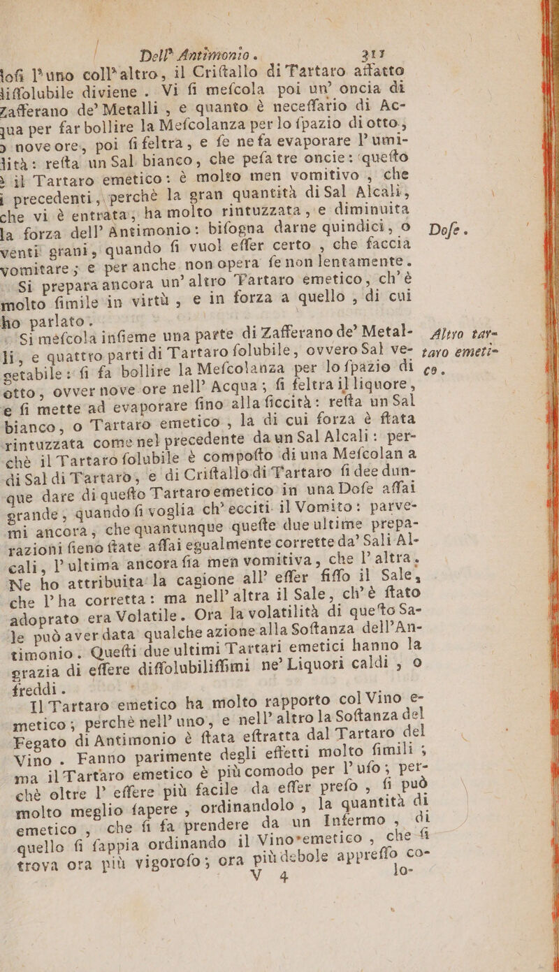 lofi l'uno coll* altro, il Criftallo di Tartaro affatto lifolubile diviene . Vi fi mefcola poi un’ oncia di zafferano de’ Metalli , e quanto è neceffario di Ac- qua per far bollire la Mefcolanza per lo fpazio diotto, &gt; noveore, poi fifeltra, € fe ne fa evaporare l’umi- lità: refta un Sal bianco, che pefa tre oncie : quefto » il Tartaro emético: è molto men vomitivo , che i precedenti, perchè la gran quantità di Sal Alcali, che vi è entrata; ha molto rintuzzata e diminuita la forza dell’ Antimonio: bifogna darne quindici, 0 venti grani, quando fi vuol effer certo , che faccia vomitare; e per anche non opera fe non lentamente. Si prepara ancora un’ altro Fartaro emetico, ch'è molto fimile in virtù , e in forza a quello , di cui ho parlato. i ‘Si méfcola infieme una parte di Zafferano de’ Metal- li, e quattro parti di Tartaro folubile, ovvero Sal ve- getabile : fi fa bollire la Mefcolanza per lo fpazio di etto, ovvernove-ore nell’ Acqua ; fi feltra illiquore, e fi mette ad evaporare fino alla ficcità: refta un Sal bianco, o Tartaro emetico , la di cui forza è ftata rintuzzata come nel precedente da un Sal Alcali : per- chè il Tartaro folubile è compofto di una Mefcolan a di Saldi Tartaro, e di Criftallo:di Tartaro fi dee dun- que dare di quefto Tartaro emetico in una Dofe affai grande, quando fi voglia ch ecciti. il Vomito: parve- mi ancora; che quantunque quefte due ultime prepa- razioni fieno fate affai egualmente corrette da’ Sali Al- cali, l’ultima ancora fia men vomitiva, che l’altra. Ne ho attribuita la cagione all’ effer fiflo il Sale, che l’ha corretta: ma nell’ altra il Sale, ch’è ftato adoprato era Volatile. Ora la volatilità di queto Sa- le può aver data qualche azione alla Softanza delPAn- timonio. Quefti due ultimi Tartari emetici hanno la grazia di effere diffolubilifimi ne Liquori caldi , 0 freddi . : 1] Tartaro emetico ha molto rapporto col Vino e- metico; perchè nell’ uno, e nell’ altro la Softanza del Fegato di Antimonio è ftata eftratta dal Tartaro del Vino . Fanno parimente degli effetti molto fimili ; ma ilTartaro emetico è più comodo per l’ ufo; per- chè oltre 1° effere più facile da effer prefo , fi può molto meglio fapere , ordinandolo , la quantità di emetico , che fi fa prendere da un Infermo , di quello fi fappia ordinando il Vino*emetico , che fi trova ora più vigorofo; ora i ia debole jo ur co- Dofe. Altro tav= taro emette CO. 1 ne tes